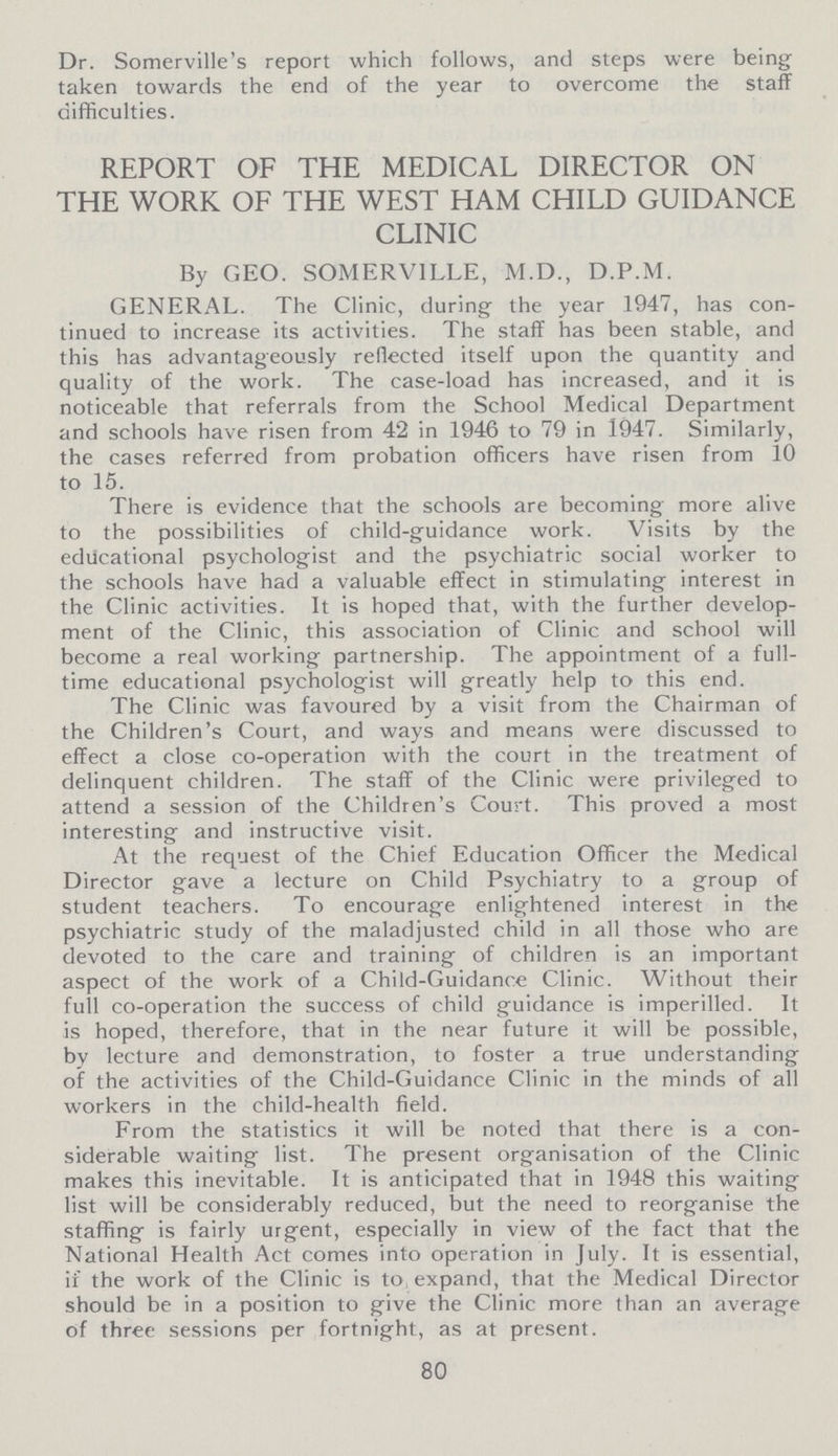 Dr. Somerville's report which follows, and steps were being taken towards the end of the year to overcome the staff difficulties. REPORT OF THE MEDICAL DIRECTOR ON THE WORK OF THE WEST HAM CHILD GUIDANCE CLINIC By GEO. SOMERV1LLE, M.D., D.P.M. GENERAL. The Clinic, during the year 1947, has con tinued to increase its activities. The staff has been stable, and this has advantageously reflected itself upon the quantity and quality of the work. The case-load has increased, and it is noticeable that referrals from the School Medical Department and schools have risen from 42 in 1946 to 79 in 1947. Similarly, the cases referred from probation officers have risen from 10 to 15. There is evidence that the schools are becoming more alive to the possibilities of child-guidance work. Visits by the educational psychologist and the psychiatric social worker to the schools have had a valuable effect in stimulating interest in the Clinic activities. It is hoped that, with the further develop ment of the Clinic, this association of Clinic and school will become a real working partnership. The appointment of a full time educational psychologist will greatly help to this end. The Clinic was favoured by a visit from the Chairman of the Children's Court, and ways and means were discussed to effect a close co-operation with the court in the treatment of delinquent children. The staff of the Clinic were privileged to attend a session of the Children's Court. This proved a most interesting and instructive visit. At the request of the Chief Education Officer the Medical Director gave a lecture on Child Psychiatry to a group of student teachers. To encourage enlightened interest in the psychiatric study of the maladjusted child in all those who are devoted to the care and training of children is an important aspect of the work of a Child-Guidance Clinic. Without their full co-operation the success of child guidance is imperilled. It is hoped, therefore, that in the near future it will be possible, by lecture and demonstration, to foster a true understanding of the activities of the Child-Guidance Clinic in the minds of all workers in the child-health field. From the statistics it will be noted that there is a con siderable waiting list. The present organisation of the Clinic makes this inevitable. It is anticipated that in 1948 this waiting list will be considerably reduced, but the need to reorganise the staffing is fairly urgent, especially in view of the fact that the National Health Act comes into operation in July. It is essential, if the work of the Clinic is to expand, that the Medical Director should be in a position to give the Clinic more than an average of three sessions per fortnight, as at present. 80