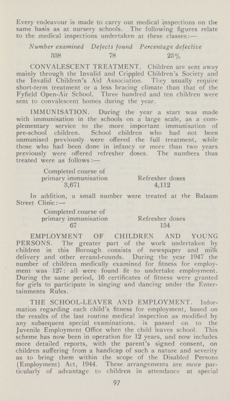 Every endeavour is made to carry out medical inspections on the same basis as at nursery schools. The following' figures relate to the medical inspections undertaken at these classes: — Number examined Defects found Percentage defective 338 78 23% CONVALESCENT TREATMENT. Children are sent away mainly through the Invalid and Crippled Children's Society and the Invalid Children's Aid Association. They usually require short-term treatment or a less bracing climate than that of the Fyfield Open-Air School. Three hundred and ten children were sent to convalescent homes during- the year. IMMUNISATION. During the year a start was made with immunisation in the schools on a large scale, as a com plementary service to the more important immunisation of pre-school children. School children who had not been immunised previously were offered the full treatment, while those who had been done in infancy or more than two years previously were offered refresher doses. The numbers thus treated were as follows :— Completed course of primary immunisation 3,671 Refresher doses 4,112 In addition, a small number were treated at the Balaam Street Clinic: — Completed course of primary immunisation Refresher doses 67 134 EMPLOYMENT OF CHILDREN AND YOUNG PERSONS. The greater part of the work undertaken by children in this Borough consists of newspaper and milk delivery and other errand-rounds. During the year 1947 the number of children medically examined for fitness for employ ment was 127: all were found fit to undertake employment. During the same period, 16 certificates of fitness were granted for girls to participate in singing and dancing under the Enter tainments Rules. THE SCHOOL-LEAVER AND EMPLOYMENT. Infor mation regarding each child's fitness for employment, based on the results of the last routine medical inspection as modified by any subsequent special examinations, is passed on to the Juvenile Employment Office when the child leaves school. This scheme has now been in operation for 12 years, and now includes more detailed reports, with the parent's signed consent, on children suffering from a handicap of such a nature and severity as to bring them within the scope of the Disabled Persons (Employment) Act, 1944. These arrangements are more par ticularly of advantage to children in attendance at special 97