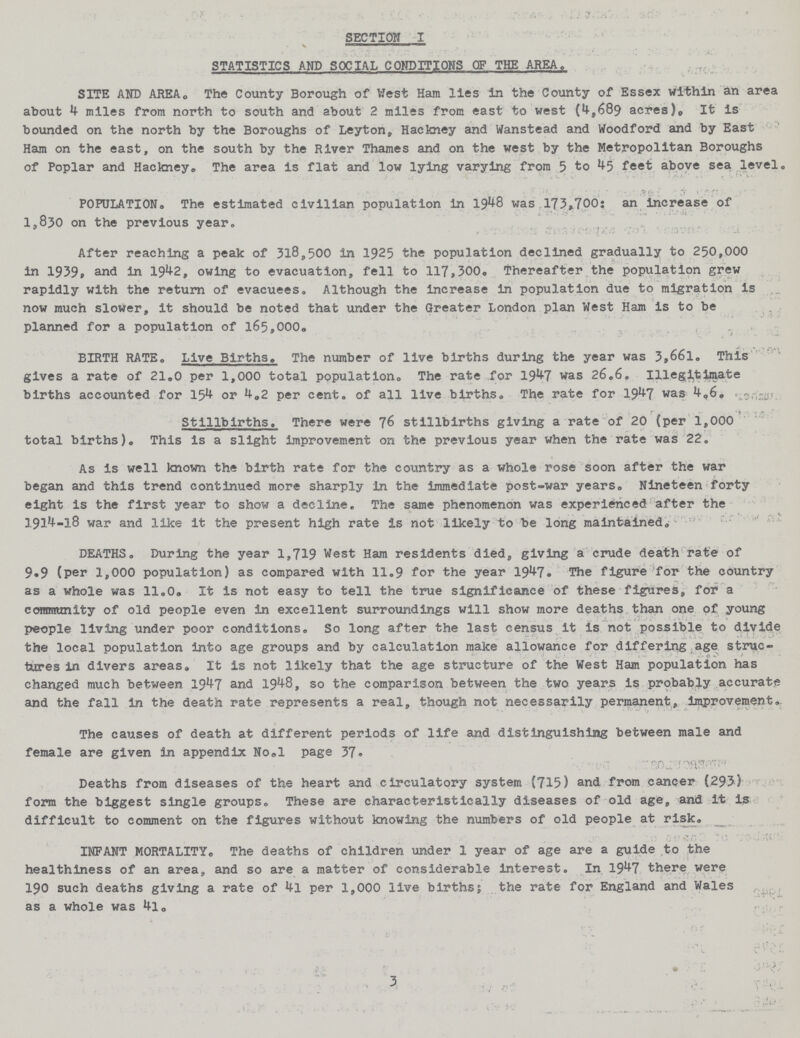 SECTION I STATISTICS AND SOCIAL CONDITIONS OF THE AREA. SITE AND AREA. The County Borough of West Ham lies in the County of Essex within an area about miles from north to south and about 2 miles from east to west (4,689 acres). It is bounded on the north by the Boroughs of Leyton, Hackney and Wanstead and Woodford and by East Ham on the east, on the south by the River Thames and on the west by the Metropolitan Boroughs of Poplar and Hackney. The area is flat and low lying varying from 5 to 45 feet above sea level® POPULATION. The estimated civilian population in 1948 was 173,700: an increase of 1,830 on the previous year. After reaching a peak of 318,500 in 1925 the population declined gradually to 250,000 in 1939, and in 1942, owing to evacuation, fell to 117,300. Thereafter the population grew rapidly with the return of evacuees. Although the increase in population due to migration is now much slower, it should be noted that under the Greater London plan West Ham is to be planned for a population of 165,000. BIRTH RATE. Live Births. The number of live births during the year was 3,661. This gives a rate of 21.0 per 1,000 total population The rate for 19.7 was 26.6. Illegitimate births accounted for 154 or 4.2 per cento of all live births® The rate for 1947 was 4.6. Stillbirths. There were 76 stillbirths giving a rate of 20 (per 1,000 total births)® This is a slight improvement on the previous year when the rate was 22. As is well known the birth rate for the country as a whole rose soon after the war began and this trend continued more sharply in the immediate post-war years. Nineteen forty eight is the first year to show a decline. The same phenomenon was experienced after the 1914-18 war and like it the present high rate is not likely to be long maintained. DEATHS. During the year 1,719 West Ham residents died, giving a crude death rate of 9.9 (per 1,000 population) as compared with 11.9 for the year 1947. The figure for the country as a whole was 11.0. It is not easy to tell the true significance of these figures, for a community of old people even in excellent surroundings will show more deaths than one of young people living under poor conditions. So long after the last census it is not possible to divide the local population into age groups and by calculation make allowance for differing age struc¬ tures in divers areas. It is not likely that the age structure of the West Ham population has changed much between 1947 and 1948, so the comparison between the two years is probably accurate and the fall in the death rate represents a real, though not necessarily permanent, improvement., The causes of death at different periods of life and distinguishing between male and female are given in appendix No.l page 37. Deaths from diseases of the heart and circulatory system (715) and from cancer (293.) form the biggest single groups. These are characteristically diseases of old age, and it is difficult to comment on the figures without knowing the numbers of old people at risk. INFANT MORTALITY. The deaths of children under 1 year of age are a guide to the healthiness of an area, and so are a matter of considerable interest. In 1947 there were 190 such deaths giving a rate of 4l per 1,000 live births; the rate for England and Wales as a whole was 4l. 3