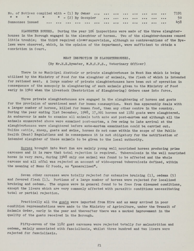 No. of Notices complied with -(1) By Owner     - (2) By Occupier Summonses issued 7191 50 458 SLAUGHTER HOUSES. During the year 106 inspections were made of the three slaughter houses in the Borough engaged in the slaughter of horses. Two of the slaughter-houses caused little trouble; the third required closer supervision, although no contraventions of the Bye laws were observed, which, in the opinion of the department, were sufficient to obtain a conviction in Court. There is no Municipal Abattoir or private slaughterhouse in West Ham which is being utilised by the Ministry of Food for the slaughter of animals, the flesh of which is intended for rationed meat. A large number of private slaughterhouses have been out of operation in consequence of the monopoly in slaughtering of such animals given to the Ministry of Pood early in 1940 when the Livestock (Restriction of Slaughtering) Orders came into force. Three private slaughterhouses are engaged In the slaughtering of horses and goats for the provision of unrationed meat for human consumption. West Ham apparently deals with a larger number of horses, killed for human food, than any other centre in the country. During the year ending 31st December, 1948, 17,001 horses and 13.82 goats were slaughtered. An endeavour is made to examine all animals both ante and post-mortem and although all the animals enumerated above were examined post-mortem, a few owing to late arrival at the slaughterhouses were slaughtered before ante-mortem examination could be carried out. Unlike cattle, sheep, goats and swine, horses do not come within the scope of the Public Health (Meat) Regulations and in consequence it is not obligatory for the notification of intended slaughter of these animals to be given to the local authority. Horses brought into West Ham are mainly young well nourished horses producing prime carcases and it is rare that total rejection is required. Tuberculosis in the well nourished horse is very rare, during 1948 only one animal was found to be affected and the whole carcase and all offal was rejected on account of wide-spread tuberculosis defined, within the meaning of Memo 62 Poods, as generalised. Seven other carcases were totally rejected for extensive bruising (1), oedema (5) and fevered flesh (1). Portions of a large number of horses were rejected for localised bruising and oedema. The organs were In general found to be free from diseased conditions, except the livers which are very commonly affected with parasitic conditions necessitating total or partial rejection. Practically all the goats were imported from Eire and as many arrived in poor condition representations were made to the Ministry of Agriculture, under the Transit of Animals Order, early in the year and thereafter there was a marked Improvement in the quality of the goats received in the Borough. Fifty-seven of the 1182 goat carcases were rejected totally for malnutrition and oedema, mainly associated with fascioliasis, whilst three hundred and two livers were rejected for fascioliasis. MEAT INSPECTION IN SLAUGHTERHOUSES. (By Mr«H.E.Bywater, M.ReC.V.S., Veterinary Officer) 21