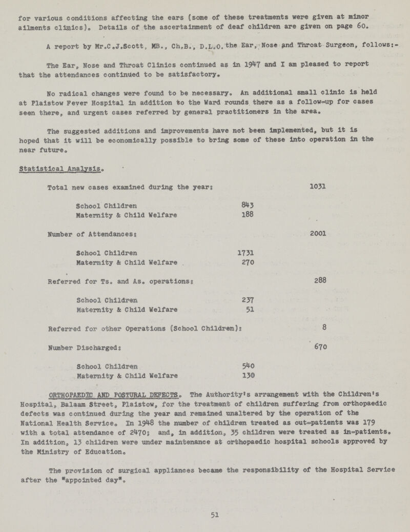 for various conditions affecting the ears (some of these treatments were given at minor ailments clinics). Details of the ascertainment of deaf children are given on page 60. A report by Mr.C.J.Scott, MB., Ch,B.., D.L.O.Ear,Nose and Throat Surgeon, follows:- The Ear, Nose and Throat Clinics continued as in 1947 and I am pleased to report that the attendances continued to be satisfactory. No radical changes were found to be necessary• An additional small clinic is held at Plaistow Fever Hospital in addition to the Ward rounds there as a follow-up for eases seen there, and urgent cases referred by general practitioners in the area. The suggested additions and improvements have not been implemented, but it is hoped that it will be economically possible to bring some of these into operation in the near future. Statistical Analysis. Total new cases examined during the years 1031 School Children 843 Maternity & Child Welfare 188 Number of Attendances: 2001 School Children 1731 Maternity & Child Welfare 270 Referred for Ts. and As. operations: 288 School Children 237 Maternity & Child Welfare 51 Referred for other Operations (School Children: 8 Number Discharged: 670 School Children 540 Maternity & Child Welfare 130 ORTHOPAEDIC AND POSTURAL DEFECTS. The Authority's arrangement with the Children's Hospital, Balaam Street, Plaistow, for the treatment of children suffering from orthopaedic defects was continued during the year and remained unaltered by the operation of the National Health Service. In 1948 the number of children treated as out-patients was 179 with a total attendance of 2470; and, in addition,, 35 children were treated as in-patients. In addition,, 13 children were under maintenance at orthopaedic hospital schools approved by the Ministry of Education. The provision of surgical appliances became the responsibility of the Hospital Service after the appointed day. 51