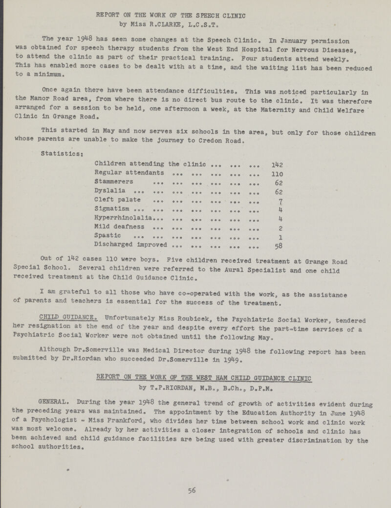 REPORT ON THE WORK OP THE SPEECH CLINIC by Miss R.CLARKE, L.C.S.T. The year 1948 has seen some changes at the Speech Clinic. In January permission was obtained for speech therapy students from the West End Hospital for Nervous Diseases, to attend the clinic as part of their practical training. Four students attend weekly. This has enabled more cases to be dealt with at a time, and the waiting list has been reduced to a minimum. Once again there have been attendance difficulties. This was noticed particularly in the Manor Road area, from where there is no direct bus route to the clinic. It was therefore arranged for a session to be held, one afternoon a week, at the Maternity and Child Welfare Clinic in Grange Road. This started in May and now serves six schools in the area, but only for those whose parents are unable to make the Journey to Credon Road. Statistics; Children attending the clinic 142 Regular attendants 110 Stammerers 62 Dyslalia 62 Cleft palate 7 Sigmatism 4 Hyperrhinolalia 4 Mild deafness 2 Spastic 1 Discharged improved 58 Out of 142 cases 110 were boys. Five children received treatment at Grange Road Special School. Several children were referred to the Aural Specialist and one child received treatment at the Child Guidance Clinic. I am grateful to all those who have co-operated with the work, as the assistance of parents and teachers is essential for the success of the treatment. CHILD GUIDANCE. Unfortunately Miss Roubicek, the Psychiatric Social Worker, tendered her resignation at the end of the year and despite every effort the part-time services of a Psychiatric Social Worker were not obtained until the following May. Although DroSomerville was Medical Director during 1948 the following report has been submitted by Dr.Riordan who succeeded Dr. Somerville in 1949• REPORT ON THE WORK OF THE WEST HAM CHILD GUIDANCE CLINIC by T.P.RIORDAN, M.B., B.Ch., D.P.M. GENERAL. During the year 1948 the general trend of growth of activities evident during the preceding years was maintained. The appointment by the Education Authority in June 1948 of a Psychologist - Miss Frankford, who divides her time between school work and clinic work was most welcome. Already by her activities a closer integration of schools and clinic has been achieved and child guidance facilities are being used with greater discrimination by the school authorities. 56