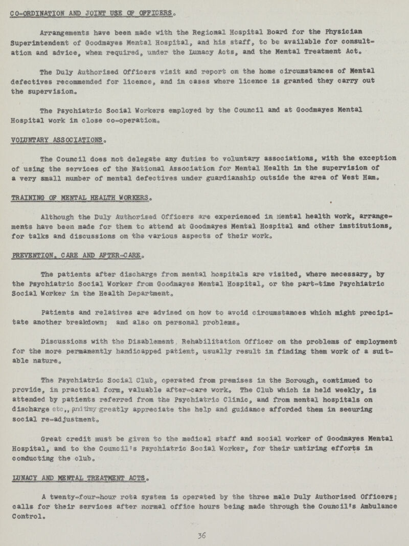 CO-ORDINATION AND JOINT USE OF OFFICERS. Arrangements have been made with the Regional Hospital Board for the Physician Superintendent of Goodmayes Mental Hospital, and his staff, to be available for consult¬ ation and advice, when required, under the Lunacy Acts, and the Mental Treatment Act. The Duly Authorised Officers visit and report on the home circumstances of Mental defectives recommended for licence, and in cases where licence is granted they carry out the supervision. The Psychiatric Social Workers employed by the Council and at Goodmayes Mental Hospital work in close co-operation. VOLUNTARY ASSOCIATIONS. The Council does not delegate any duties to voluntary associations, with the exception of using the services of the National Association for Mental Health in the supervision of a very small number of mental defectives under guardianship outside the area of West Han. TRAINING OF MENTAL HEALTH WORKERS. Although the Duly Authorised Officers are experienced in mental health work, arrange ments have been made for them to attend at Goodmayes Mental Hospital and other institutions, for talks and discussions on the various aspects of their work. PREVENTION, CARE AND AFTER-CARE. The patients after discharge from mental hospitals are visited, where necessary, by the Psychiatric Social Worker from Goodmayes Mental Hospital, or the part-time Psychiatric Social Worker in the Health Department. Patients and relatives are advised on how to avoid circumstances which might precipi tate another breakdown; and also on personal problems Discussions with the Disablement, Rehabilitation Officer on the problems of employment for the more permanently handicapped patient, usually result in finding them work of a suit able nature. The Psychiatric Social Club, operated from premises in the Borough, continued to provide, in practical form, valuable after-care work. The Club which is held weekly, is attended by patients referred from the Psychiatric Clinic, and from mental hospitals on discharge etc,, and they greatly appreciate the help and guidance afforded them in semiring social re-adjustment. Great credit must be given to the medical staff and social worker of Goodmayes Mental Hospital, and to the Council's Psychiatric Social Worker, for their untiring efforts in conducting the club. LUNACY AND MENTAL TREATMENT ACTS. A twenty-four-hour rota system is operated by the three male Duly Authorised Officers; calls for their services after normal office hours being made through the Council's Ambulance Control. 36