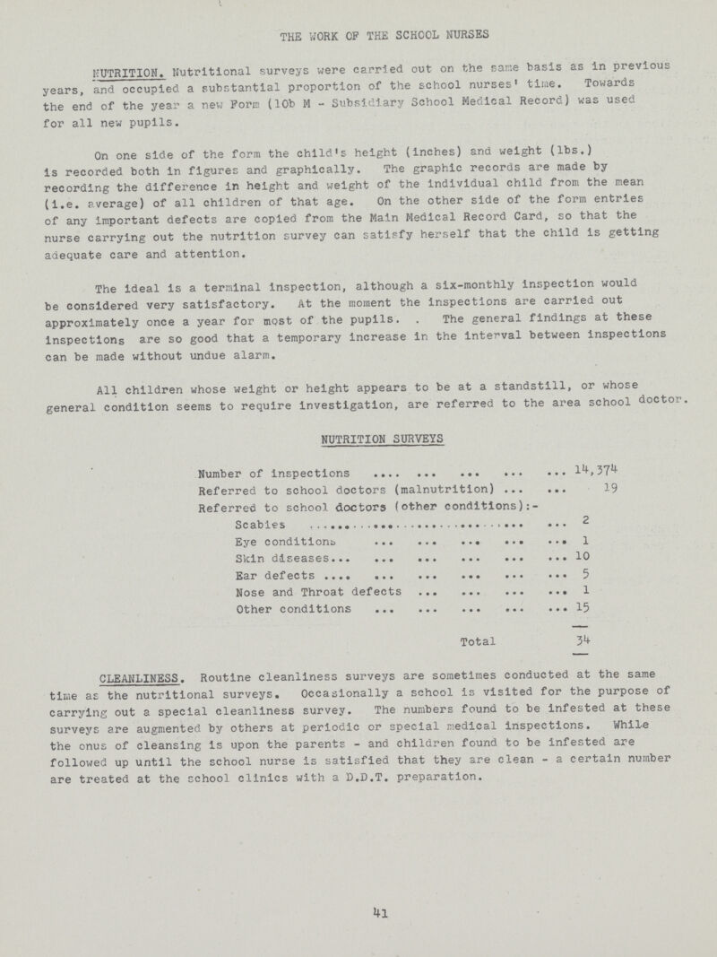 THE WORK OF THE SCHOOL NURSES NUTRITION. Nutritional surveys were carried out on the same basis as in previous years, and occupied a substantial proportion of the school nurses1 time. Towards the end of the year a new Form (10b M - Subsidiary School Medical Record) was used for all new pupils. On one side of the form the child's height (inches) and weight (lbs.) is recorded both in figures and graphically. The graphic records are made by recording the difference in height and weight of the individual child from the mean (i.e. average) of all children of that age. On the other side of the form entries of any important defects are copied from the Main Medical Record Card, so that the nurse carrying out the nutrition survey can satisfy herself that the child is getting adequate care and attention. The ideal is a terminal inspection, although a six-monthly inspection would be considered very satisfactory. At the moment the inspections are carried out approximately once a year for most of the pupils. . The general findings at these inspections are so good that a temporary increase in the interval between inspections can be made without undue alarm. All children whose weight or height appears to be at a standstill, or whose general condition seems to require investigation, are referred to the area school doctor. NUTRITION SURVEYS Number of inspections 14,374 Referred to school doctors (malnutrition) 19 Referred to school doctors (other conditions):- Scabies 2 Eye conditions 1 Skin diseases 10 Ear defects 5 Nose and Throat defects l Other conditions 15 Total 34 CLEANLINESS. Routine cleanliness surveys are sometimes conducted at the same time as the nutritional surveys. Occasionally a school is visited for the purpose of carrying out a special cleanliness survey. The numbers found to be infested at these surveys are augmented by others at periodic or special medical inspections. While the onus of cleansing is upon the parents - and children found to be infested are followed up until the school nurse is satisfied that they are clean - a certain number are treated at the school clinics with a D.D.T. preparation. 4l