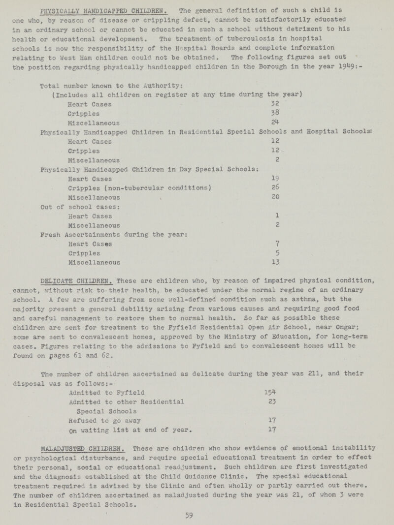 PHYSICALLY HANDICAPPED) CHILDREN. The general definition of such a child is one who, by reason of disease or crippling defect, cannot be satisfactorily educated in an ordinary school or cannot be educated in such a school without detriment to his health or educational development. The treatment of tuberculosis in hospital schools is now the responsibility of the Hospital Boards and complete information relating to West Ham children could not be obtained. The following figures set out the position regarding physically handicapped children in the Borough in the year 1949:— Total number known to the Authority: (Includes all children on register at any time during the year) Heart Cases 32 Cripples 38 Miscellaneous 24 Physically Handicapped Children in Residential Special Schools and Hospital Schools: Heart Cases 12 Cripples 12 Miscellaneous 2 Physically Handicapped Children in Day Special Schools: Heart Cases 19 Cripples (non-tubercular conditions) 26 Miscellaneous 20 Out of school cases: Heart Cases 1 Miscellaneous 2 Fresh Ascertainments during the year: Heart Cases 7 Cripples 5 Miscellaneous 13 DELICATE CHILDREN. These are children who, by reason of impaired physical condition, cannot, without risk to.their health, be educated under the normal regime of an ordinary school. A few are suffering from some well-defined condition such as asthma, but the majority present a general debility arising from various causes and requiring good food and careful management to restore them to normal health. So far as possible these children are sent for treatment to the Fyfield Residential Open Air School, near Ongar; some are sent to convalescent homes, approved by the Ministry of Education, for long-term cases. Figures relating to the admissions to Fyfield and to convalescent homes will be found on pages 61 and 62. The number of children ascertained as delicate during the year was 211, and their disposal was as follows:- Admitted to Fyfield 154 Admitted to other Residential 23 Special Schools Refused to go away 17 On waiting list at end of year. 17 MALADJUSTED CHILDREN. These are children who show evidence of emotional instability or psychological disturbance, and require special educational treatment in order to effect their personal, social or educational readjustment. Such children are first investigated and the diagnosis established at the Child Guidance Clinic. The special educational treatment required is advised by the Clinic and often wholly or partly carried out there. The number of children ascertained as maladjusted during the year was 21, of whom 3 were in Residential Special Schools. 59