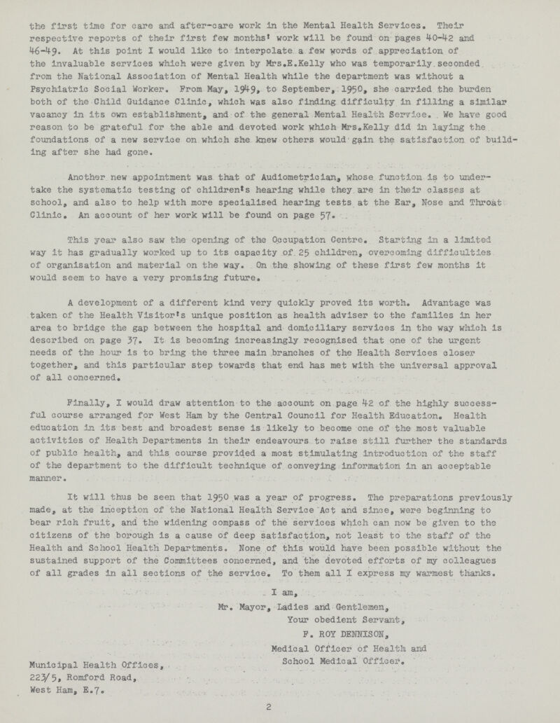 the first time for care and after-care work in the Mental Health Services• Their respective reports of their first few months' work will be found on pages 40-42 and 46-49. At this point I would like to interpolate a few words of appreciation of the invaluable services which were given by Mrs.E.Kelly who was temporarily.seconded from the National Association of Mental Health while the department was without a Psychiatric Social Worker. From May, 1949,to September, 1950, she carried the burden both of the Child Guidance Clinic, which was also finding difficulty in filling a similar vacancy in its own establishment, and of the general Mental Health Service. . We have good reason to be grateful for the able and devoted work which Mrs.Kelly did in laying the foundations of a new service on which she knew others would gain the satisfaction of build ing after she had gone. Another new appointment was that of Audiometrician, whose function is to under take the systematic testing of children's hearing while they are in their classes at school, and also to help with more specialised hearing tests at the Ear, Nose and Throat Clinic. An account of her work will be found on page 57. This year also saw the opening of the Occupation Centre. Starting in a limited way it has gradually worked up to its capacity of. 25 children, overcoming difficulties of organisation and material on the way. On the showing of these first few months it would seem to have a very promising future. A development of a different kind very quickly proved its worth. Advantage was taken of the Health Visitor's unique position as health adviser to the families in her area to bridge the gap between the hospital and domiciliary services in the way which is described on page 37. It is becoming increasingly recognised that one of the urgent needs of the hour is to bring the three main branches of the Health Services closer together, and this particular step towards that end has met with the universal approval of all concerned. Finally, I would draw attention to the account on page 42 of the highly success ful course arranged for West Ham by the Central Council for Health Education. Health education in its best and broadest sense is likely to become one of the most valuable activities of Health Departments in their endeavours to raise still further the standards of public health, and this course provided a most stimulating introduction of the staff of the department to the difficult technique of conveying information in an acceptable manner. It will thus be seen that 1950 was a year of progress. The preparations previously made, at the inception of the National Health Service Act and since, were beginning to bear rich fruit, and the widening compass of the services which can now be given to the citizens of the borough is a cause of deep satisfaction, not least to the staff of the Health and School Health Departments. None of this would have been possible without the sustained support of the Committees concerned, and the devoted efforts of my colleagues of all grades in all sections of the service® To them all I express my warmest thanks. I am, Mr. Mayor, Ladies and Gentlemen, Your obedient Servant, F. ROY DENNISON, Medical Officer of Health and School Medical Officer. Municipal Health Offices, 223/5, Romford Road, West Ham, E.7. 2