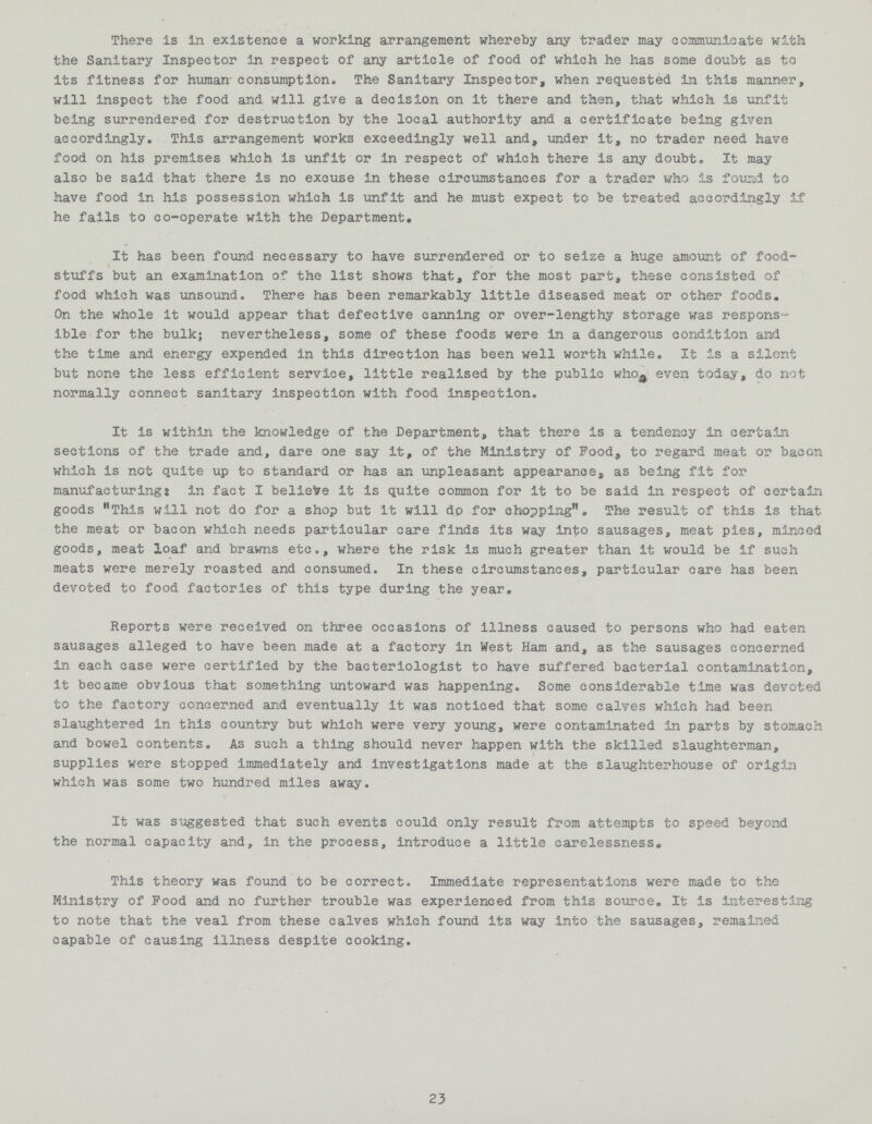There is in existence a working arrangement whereby any trader may communicate with the Sanitary Inspector in respect of any article of food of which he has some doubt as to its fitness for human consumption. The Sanitary Inspector, when requested in this manner, will inspect the food and will give a decision on it there and then, that which is unfit being surrendered for destruction by the local authority and a certificate being given accordingly. This arrangement works exceedingly well and, under it, no trader need have food on his premises which is unfit or in respect of which there is any doubt. It may also be said that there is no excuse in these circumstances for a trader who is found to have food in his possession which is unfit and he must expect to be treated accordingly if he fails to co-operate with the Department. It has been found necessary to have surrendered or to seize a huge amount of food stuffs but an examination of the list shows that, for the most part, these consisted of food which was unsound. There has been remarkably little diseased meat or other foods. On the whole it would appear that defective canning or over-lengthy storage was response ible for the bulk; nevertheless, some of these foods were in a dangerous condition and the time and energy expended in this direction has been well worth while. It is a silent but none the less efficient service, little realised by the public who even today, do not normally connect sanitary inspection with food inspection. It is within the knowledge of the Department, that there is a tendency in certain sections of the trade and, dare one say it, of the Ministry of Food, to regard meat or bacon which is not quite up to standard or has an unpleasant appearance, as being fit for manufacturing: in fact I believe it is quite common for it to be said in respect of certain goods This will not do for a shop but it will dp for chopping. The result of this is that the meat or bacon which needs particular care finds its way into sausages, meat pies, minced goods, meat loaf and brawns etc., where the risk is much greater than it would be if such meats were merely roasted and consumed. In these circumstances, particular care has been devoted to food factories of this type during the year. Reports were received on three occasions of illness caused to persons who had eaten sausages alleged to have been made at a factory in West Ham and, as the sausages concerned in each case were certified by the bacteriologist to have suffered bacterial contamination, it became obvious that something untoward was happening. Some considerable time was devoted to the factory concerned and eventually it was noticed that some calves which had been slaughtered in this country but which were very young, were contaminated in parts by stomach and bowel contents. As such a thing should never happen with the skilled slaughterman, supplies were stopped immediately and investigations made at the slaughterhouse of origin which was some two hundred miles away. It was suggested that such events could only result from attempts to speed beyond the normal capacity and, in the process, introduce a little carelessness. This theory was found to be correct. Immediate representations were made to the Ministry of Food and no further trouble was experienced from this source. It is interesting to note that the veal from these calves which found its way into the sausages, remained capable of causing illness despite cooking. 23