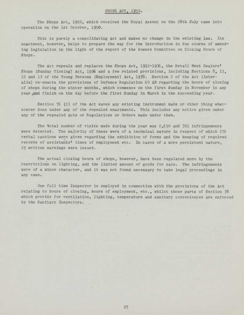 SHOPS ACT, 1950. The Shops Act, 1950 which received the Royal Assent on the 28th July came into operation on the 1st October, 1950. This is purely a consolidating Act and makes no change in the existing law. Its enactment, however, helps to prepare the way for the introduction in due course of amend ing legislation in the light of the report of the Gowers Committee on Closing Hours of Shops. The Act repeals and replaces the Shops Act, 1912-1936, the Retail Meat Dealers® Shops (Sunday Closing) Act, 1936 and a few related provisions, including Sections 8, 11, 12 and 13 of the Young Persons (Employment) Act, 1938. Section 2 of the Act (inter alia) re-enacts the provisions of Defence Regulation 60 AB regarding the hours of closing of shops during the-winter months, which commence on the first Sunday in November in any year and finish on the day before the first Sunday in March in the succeeding year* Section 76 (2) of the Act saves any existing instrument made or other thing what soever done under any of the repealed enactments. This includes any notice given under any of the repealed Acts or Regulations or Orders made under them. The total number of visits made during the year was 2,650 and 301 infringements were detected. The majority of these were of a technical nature in respect of which 276 verbal cautions were given regarding the exhibition of forms and the keeping of required records of assistants* times of employment etc. In cases of a more persistent nature, 25 written warnings were issued. The actual closing hours of shops, however, have been regulated more by the restrictions on lighting, and the limited amount of goods for sale. The infringements were of a minor character, and it was not found necessary to take legal proceedings in any case. One full time Inspector is employed in connection with the provisions of the Act relating to hours of closing, hours of employment, etc., whilst those parts of Section 38 which provide for ventilation, lighting, temperature and sanitary conveniences are enforced by the Sanitary Inspectors. 27