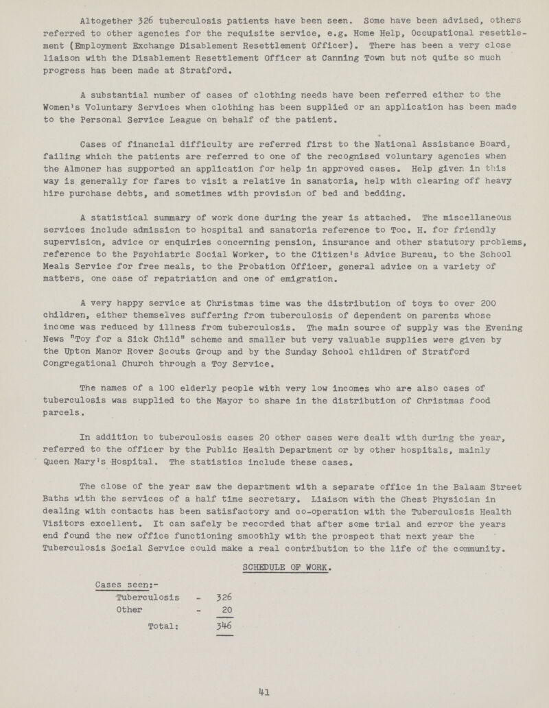 Altogether 326 tuberculosis patients have been seen. Some have been advised, others referred to other agencies for the requisite service, e.g. Home Help, Occupational resettle ment (Employment Exchange Disablement Resettlement Officer). There has been a very close liaison with the Disablement Resettlement Officer at Canning Town but not quite so much progress has been made at Stratford. A substantial number of cases of clothing needs have been referred either to the Women!s Voluntary Services when clothing has been supplied or an application has been made to the Personal Service League on behalf of the patient. Cases of financial difficulty are referred first to the National Assistance Board, failing which the patients are referred to one of the recognised voluntary agencies when the Almoner has supported an application for help in approved cases. Help given in this way is generally for fares to visit a relative in sanatoria, help with clearing off heavy hire purchase debts, and sometimes with provision of bed and bedding. A statistical summary of work done during the year is attached. The miscellaneous services include admission to hospital and sanatoria reference to Toe. H. for friendly supervision, advice or enquiries concerning pension, insurance and other statutory problems, reference to the Psychiatric Social Worker, to the Citizen?s Advice Bureau, to the School Meals Service for free meals, to the Probation Officer, general advice on a variety of matters, one case of repatriation and one of emigration. A very happy service at Christmas time was the distribution of toys to over 200 children, either themselves suffering from tuberculosis of dependent on parents whose income was reduced by illness from tuberculosis. The main source of supply was the Evening News Toy for a Sick Child scheme and smaller but very valuable supplies were given by the Upton Manor Rover Scouts Group and by the Sunday School children of Stratford Congregational Church through a Toy Service. The names of a 100 elderly people with very low incomes who are also cases of tuberculosis was supplied to the Mayor to share in the distribution of Christmas food parcels, In addition to tuberculosis cases 20 other cases were dealt with during the year, referred to the officer by the Public Health Department or by other hospitals, mainly Queen Mary?s Hospital. The statistics include these cases. The close of the year saw the department with a separate office in the Balaam Street Baths with the services of a half time secretary. Liaison with the Chest Physician in dealing with contacts has been satisfactory and co-operation with the Tuberculosis Health Visitors excellent. It can safely be recorded that after some trial and error the years end found the new office functioning smoothly with the prospect that next year the Tuberculosis Social Service could make a real contribution to the life of the community. SCHEDULE OF WORK. Cases seen:- Tuberculosis - 326 Other - 20 Total: 3^+6 4-1