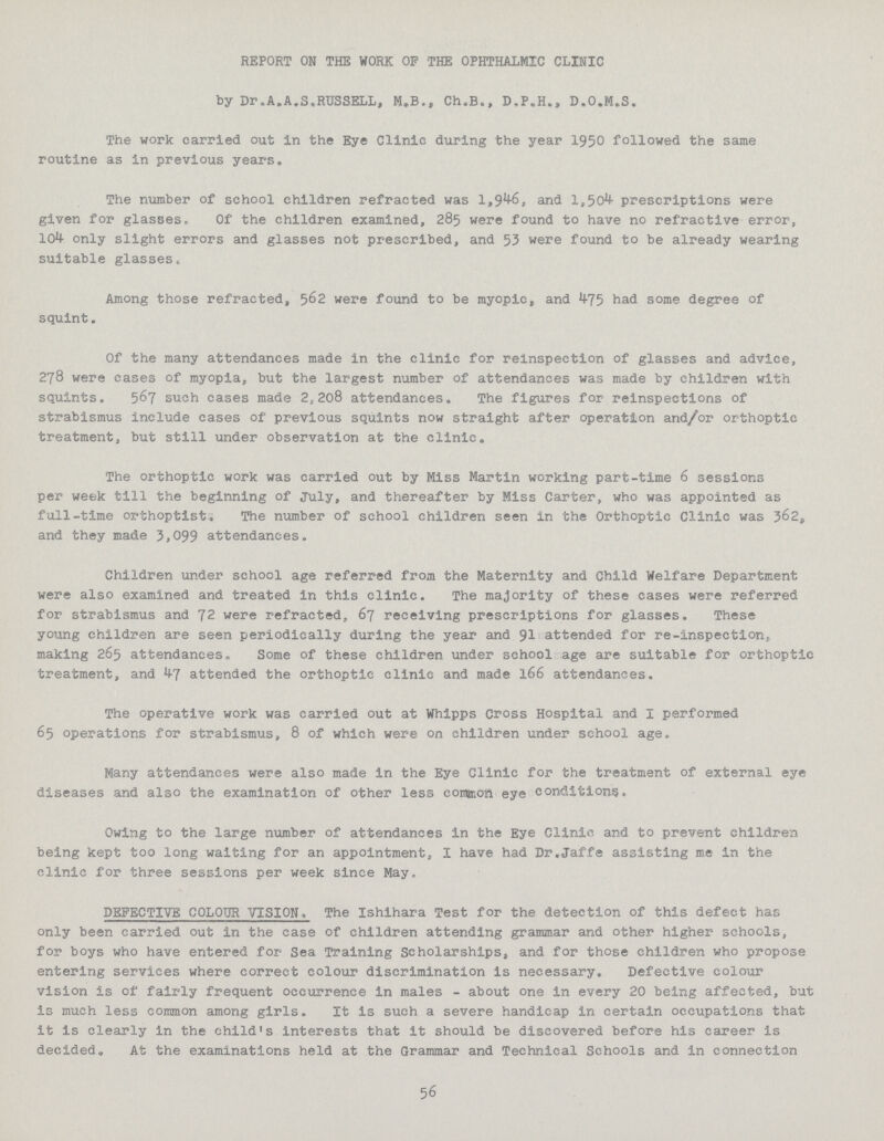 REPORT ON THE WORK OP THE OPHTHALMIC CLINIC by Dr. A.A.S,RUSSELL, NUB., Ch.B., D.P.H*, D.O.M.S. The work carried out in the Eye Clinic during the year 1950 followed the same routine as in previous years. The number of school children refracted was 1,946, and 1,504 prescriptions were given for glasses. Of the children examined, 285 were found to have no refractive error, 10^ only slight errors and glasses not prescribed, and 53 were found to be already wearing suitable glasses. Among those refracted, 562 were found to be myopic, and 475 had some degree of squint. Of the many attendances made in the clinic for reinspection of glasses and advice, 278 were cases of myopia, but the largest number of attendances was made by children with squints. 567 such cases made 2,208 attendances. The figures for reinspections of strabismus include cases of previous squints now straight after operation and/or orthoptic treatment, but still under observation at the clinic„ The orthoptic work was carried out by Miss Martin working part-time 6 sessions per week till the beginning of July, and thereafter by Miss Carter, who was appointed as full-time orthoptist* The number of school children seen in the Orthoptic Clinic was 362, and they made 3,099 attendances. Children under school age referred from the Maternity and Child Welfare Department were also examined and treated in this clinic. The majority of these cases were referred for strabismus and 72 were refracted, 67 receiving prescriptions for glasses• These young children are seen periodically during the year and 91 attended for re-inspection,, making 265 attendances * Some of these children under school age are suitable for orthoptic treatment, and 47 attended the orthoptic clinic and made 166 attendances. The operative work was carried out at Whipps Cross Hospital and I performed 65 operations for strabismus, 8 of which were on children under school age. Many attendances were also made in the Eye Clinic for the treatment of external eye diseases and also the examination of other less comaion eye conditions* Owing to the large number of attendances in the Eye Clinic and to prevent children being kept too long waiting for an appointment, I have had Dr.Jaffe assisting me in the clinic for three sessions per week since May, DEFECTIVE COLOUR VISION-, The Ishihara Test for the detection of this defect has only been carried out in the case of children attending grammar and other higher schools, for boys who have entered for Sea Training Scholarships, and for those children who propose entering services where correct colour discrimination is necessary. Defective colour vision is of fairly frequent occurrence in males - about one in every 20 being affected, but is much less common among girls. It is such a severe handicap in certain occupations that it is clearly in the child's interests that it should be discovered before his career is decided. At the examinations held at the Grammar and Technical Schools and in connection 56