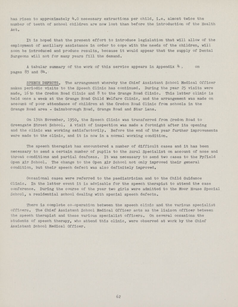 has risen to approximately 4-.0 necessary extractions per child, i.e. almost twice the number of teeth of school children are now lost than before the introduction of the Health Ac to It is hoped that the present effort to introduce legislation that will allow of the employment of ancillary assistance in order to cope with the needs of the children, will soon be introduced and produce results, because it would appear that the supply of Dental Surgeons will not for many years fill the demand, A tabular summary of the work of this service appears in Appendix 4 , on pages 83 and 84-. SPEECH DEFECTS. The arrangement whereby the Chief Assistant School Medical Officer makes periodic visits to the Speech Clinic has continued. During the year 25 visits were made, 16 to the Credon Road Clinic and 8 to the Grange Road Clinic, This latter clinic is held once a week at the Grange Road Child Welfare Clinic, and the arrangement was made on account of poor attendance of children at the Credon Road Clinic from schools in the Grange Road area - Gainsborough Road, Grange Road and Star Lane. On 13th November, 1950, the Speech Clinic was transferred from Credon Road to Greengate Street School. A visit of inspection was made a fortnight after its opening and the clinic was working satisfactorily. Before the end of the year further improvements were made to the clinic, and it is now in a normal working condition. The speech therapist has encountered a number of difficult cases and it has been necessary to send a certain number of pupils to the Aural Specialist on account of nose and throat conditions and partial deafness. It was necessary to send two cases to the Pyfield Open Air School. The change to the Open Air School not only improved their general condition, but their speech defect was also definitely improved. Occasional cases were referred to the paediatrician and to the Child Guidance Clinic. In the latter event it is advisable for the speech therapist to attend the case conference. During the course of the year two girls were admitted to the Moor House Special School, a residential school dealing with special speech defects. There is complete co-operation between the speech clinic and the various specialist officers. The Chief Assistant School Medical Officer acts as the liaison officer between the speech therapist and these various specialist officers. On several occasions the students of speech therapy, who attend this clinic, were observed at work by the Chief Assistant School Medical Officer. 62