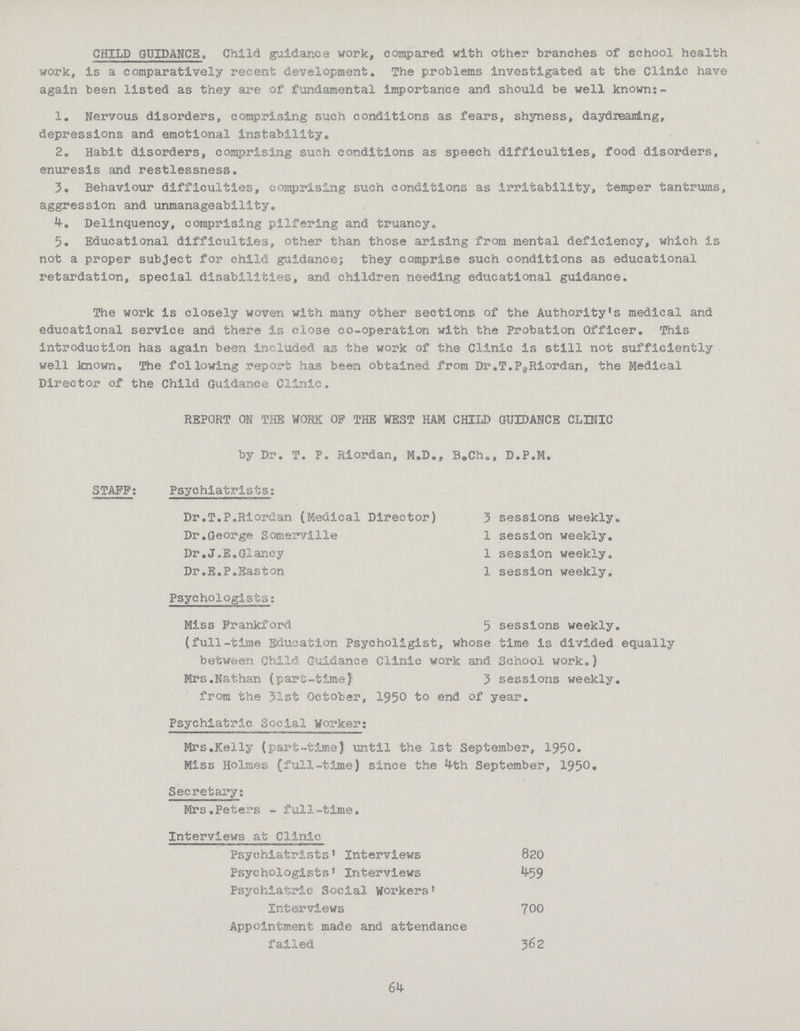CHILD GUIDANCE, Child guidance work, compared with other branches of school health work, is a comparatively recent development. The problems investigated at the Clinic have again been listed as they are of fundamental importance and should be well known:- 1. Nervous disorders, comprising such conditions as fears, shyness, daydreaning, depressions and emotional instability,, 2. Habit disorders, comprising such conditions as speech difficulties, food disorders, enuresis and restlessness. 3. Behaviour difficulties, comprising such conditions as Irritability, temper tantrums, aggression and unmanageability. Delinquency, comprising pilfering and truancy. 5. Educational difficulties, other than those arising from mental deficiency, which is not a proper subject for child guidance; they comprise such conditions as educational retardation, special disabilities, and children needing educational guidance. The work is closely woven with many other sections of the Authority!s medical and educational service and there is close co-operation with the Probation Officer. This introduction has again been included as the work of the Clinic is still not sufficiently well known. The following report has been obtained from Dr.T.PaRiordan, the Medical Director of the Child Guidance Clinic. REPORT ON THE WORK OF THE WEST HAM CHILD GUIDANCE CLINIC by Dr. T. P. Riordan, M.D., B.Ch., D.P.M. STAFF: Psychiatrists: Dr.T.P.Riordan (Medical Director) 3 sessions weekly. Dr.George Somerville 1 session weekly. Dr.J.E.Glancy 1 session weekly. Dr.E.P.Easton 1 session weekly. Psychologists: Miss Frankford 5 sessions weekly, (full-time Education Psycholigist, whose time is divided equally between Child Guidance Clinic work and School work.) Mrs.Nathan (part-timeJ 3 sessions weekly, from the 31st October, 1950 to end of year. Psychiatric Social Worker: Mrs.Kelly (part-time) until the 1st September, 1950 Miss Holmes (full-time) since the ^th September, 195° • Secretary: Mrs.Peters - full-time. Interviews at Clinic Psychiatrists1 Interviews 820 Psychologists1 Interviews 529 Psychiatric Social Workers1 Interviews 700 Appointment made and attendance failed 362 65
