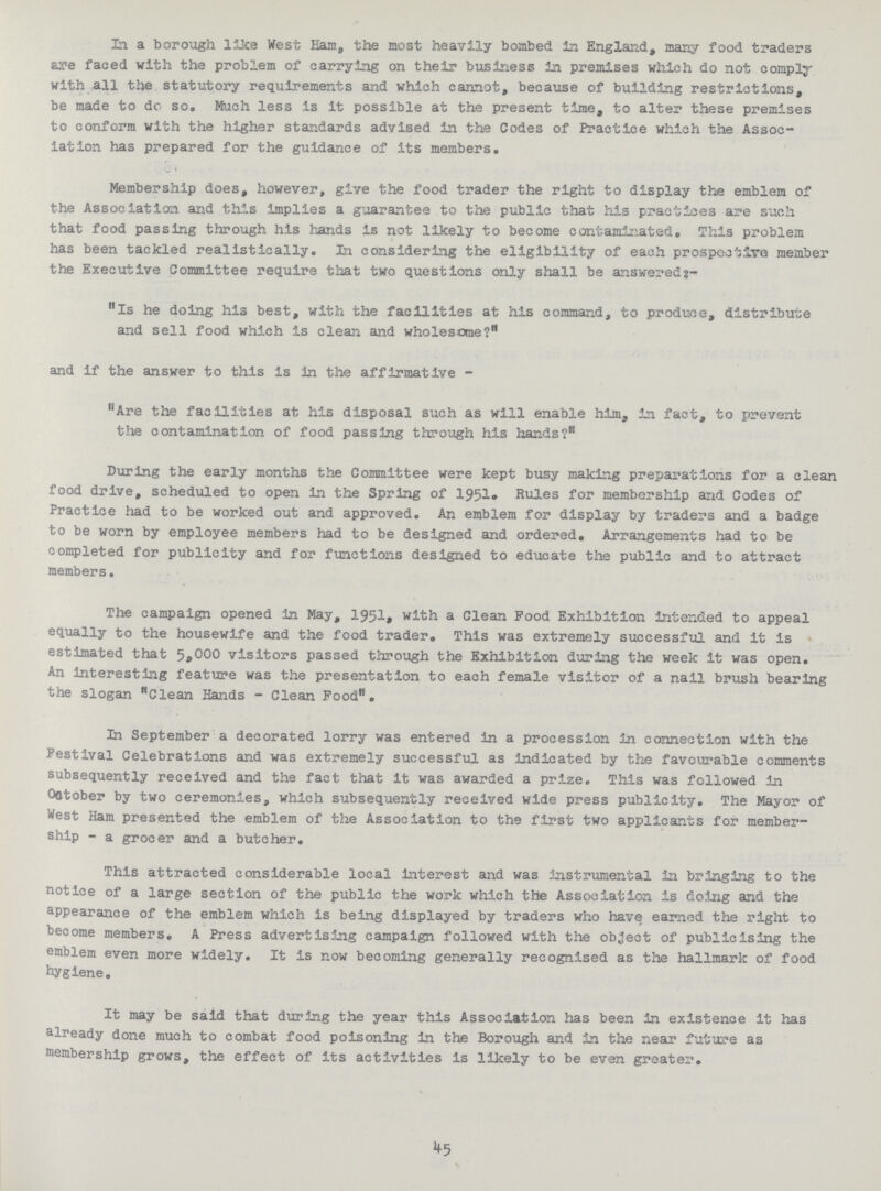 In a borough like West Ham, the most heavily bombed in England, many food traders are faced with the problem of carrying on their business in premises which do not comply with all the statutory requirements and which cannot, because of building restrictions, be made to dc so. Much less is it possible at the present time, to alter these premises to conform with the higher standards advised in the Codes of Practice which the Assoc iation has prepared for the guidance of its members. Membership does, however, give the food trader the right to display the emblem of the Association and this implies a guarantee to the public that his practices are such that food passing through his hands is not likely to become contaminated. This problem has been tackled realistically. In considering the eligibility of each prospective member the Executive Committee require that two questions only shall be answereds:- Is he doing his best, with the facilities at his command, to produce, distribute and sell food which is clean and wholesome? and if the answer to this is in the affirmative - Are the facilities at his disposal such as will enable him, in fact, to prevent the contamination of food passing through his hands? During the early months the Committee were kept busy making preparations for a clean food drive, scheduled to open in the Spring of 1951. Rules for membership and Codes of Practice had to be worked out and approved. An emblem for display by traders and a badge to be worn by employee members had to be designed and ordered. Arrangements had to be completed for publicity and for functions designed to educate the public and to attract members. The campaign opened in May, 1951. with a Clean Pood Exhibition intended to appeal equally to the housewife and the food trader. This was extremely successful and it Is estimated that 5,000 visitors passed through the Exhibition during the week it was open. An interesting feature was the presentation to each female visitor of a nail brush bearing the slogan Clean Hands - Clean Food. In September a decorated lorry was entered in a procession in connection with the Festival Celebrations and was extremely successful as Indicated by the favourable comments subsequently received and the fact that it was awarded a prize. This was followed in October by two ceremonies, which subsequently received wide press publicity. The Mayor of West Ham presented the emblem of the Association to the first two applicants for member ship - a grocer and a butcher. This attracted considerable local Interest and was instrumental in bringing to the notice of a large section of the public the work which the Association is doing and the appearance of the emblem which is being displayed by traders who have earned the right to become members. A Press advertising campaign followed with the object of publicising the emblem even more widely. It is now becoming generally recognised as the hallmark of food hygiene. It may be said that during the year this Association has been In existence it has already done much to combat food poisoning In the Borough and in the near future as membership grows, the effect of its activities is likely to be even greater. 45