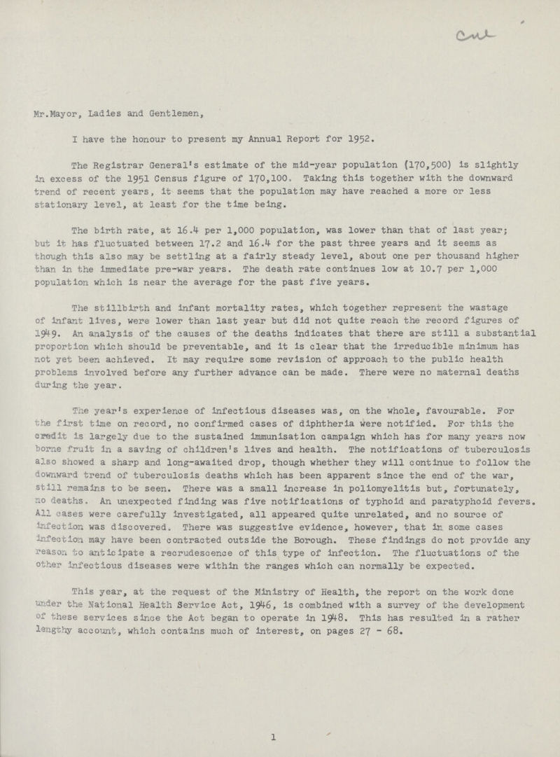 Mr.Mayor, Ladies and Gentlemen, I have the honour to present my Annual Report for 1952. The Registrar General's estimate of the mid-year population (170,500) is slightly in excess of the 1951 Census figure of 170,100. Taking this together with the downward trend of recent years, it seems that the population may have reached a more or less stationary level, at least for the time being. The birth rate, at 16.1 per 1,000 population, was lower than that of last year; but it has fluctuated between 17.2 and 16.4 for the past three years and it seems as though this also may be settling at a fairly steady level, about one per thousand higher than in the immediate pre-war years. The death rate continues low at 10.7 per 1,000 population which is near the average for the past five years. The stillbirth and infant mortality rates, which together represent the wastage of infant lives, were lower than last year but did not quite reach the record figures of 19^9- -to analysis of the causes of the deaths Indicates that there are still a substantial proportion which should be preventable, and it is clear that the irreducible minimum has not yet been achieved. It may require some revision of approach to the public health problems involved before any further advance can be made. There were no maternal deaths during the year. The year's experience of infectious diseases was, on the whole, favourable. For the first time on record, no confirmed cases of diphtheria were notified. For this the credit is largely due to the sustained immunisation campaign which has for many years now borne fruit in a saving of children's lives and health. The notifications of tuberculosis also showed a sharp and long-awaited drop, though whether they will continue to follow the downward trend of tuberculosis deaths which has been apparent since the end of the war, still remains to be seen. There was a small increase in poliomyelitis but, fortunately, no deaths. An unexpected finding was five notifications of typhoid and paratyphoid fevers. All cases were carefully investigated, all appeared quite unrelated, and no source of Infection was discovered. There was suggestive evidence, however, that in some cases infection may have been contracted outside the Borough. These findings do not provide any reason to anticipate a recrudescence of this type of infection. The fluctuations of the other infectious diseases were within the ranges which can normally be expected. This year, at the request of the Ministry of Health, the report on the work done under the national Health Service Act, 1946, is combined with a survey of the development of these services since the Act began to operate in 1948. This has resulted in a rather lengthy account, which contains much of interest, on pages 27 - 68. 1