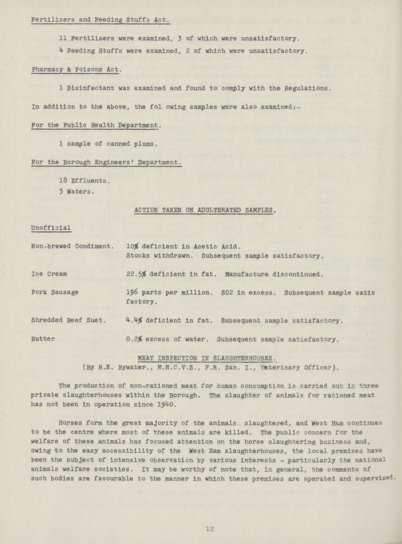 Fertilisers and Feeding Stuffs Act. 11 Fertilisers were examined, 3 of which were unsatisfactory. 4 Feeding Stuffs were examined, 2 of which were unsatisfactory. Pharmacy & Poisons Act. 1 Disinfectant was examined and found to comply with the Regulations. In addition to the above, the following samples were also examined:- For the Public Health Department. 1 sample of canned plums. For the Borough Engineers' Department. 18 Effluents. 3 Waters. ACTION TAKEN ON ADULTERATED SAMPLES. Unofficial Non-brewed Condiment. 10% deficient in Acetic Acid. Stocks withdrawn. Subsequent sample satisfactory. Ice Cream 22.5% deficient in fat. Manufacture discontinued. Pork Sausage 196 parts per million. S02 in excess. Subsequent sample satis factory. Shredded Beef Suet. 4.4% deficient in fat. Subsequent sample satisfactory. Butter 0.2% excess of water. Subsequent sample satisfactory. MEAT INSPECTION IK SLAUGHTERHOUSES (By H.E. Bywater., M.R.C.V.S., F.R. San. I., Veterinary Officer). The production of non-rationed meat for human consumption is carried out in three private slaughterhouses within the Borough. The slaughter of animals for rationed meat has not been in operation since 1940. Horses form the great majority of the animals slaughtered, and West Bam continues to be the centre where most of these animals are killed. The public concern for the welfare of these animals has focused attention on the horse slaughtering business and, owing to the easy accessibility of the West Ham slaughterhouses, the local premises have been the subject of intensive observation by various interests - particularly the national animals welfare societies. It may be worthy of note that, in general, the comments of such bodies are favourable to the manner in which these premises are operated and supervised. 12