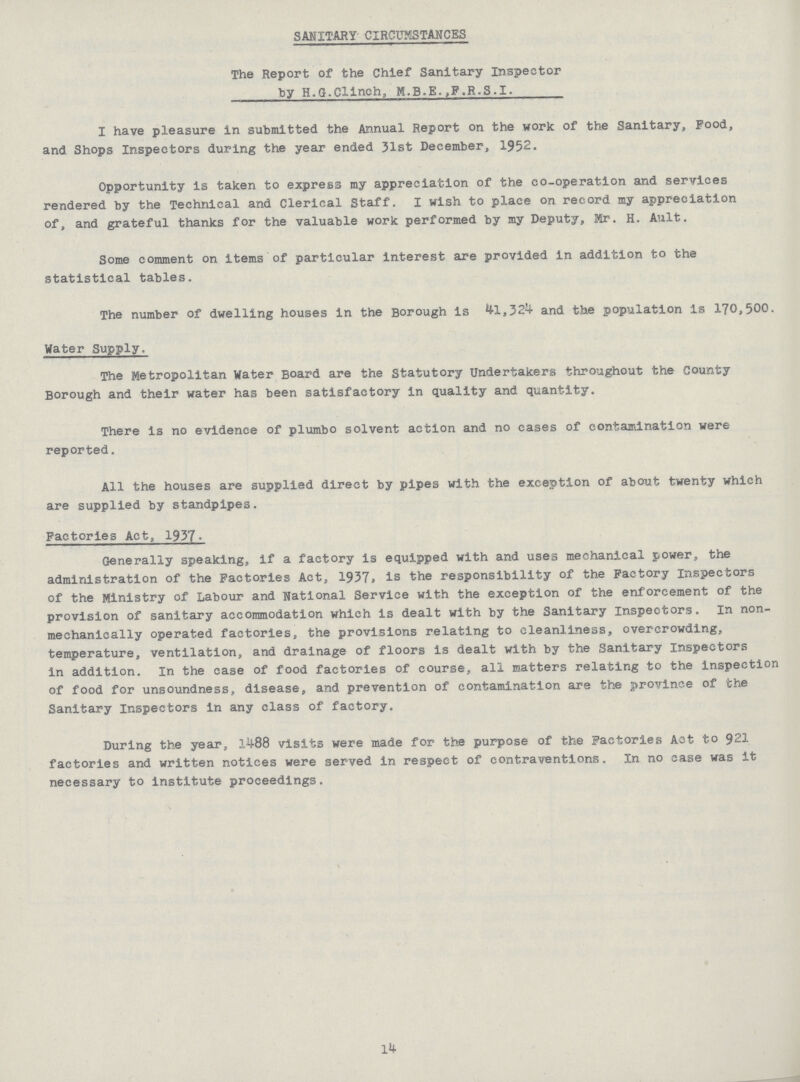 SANITARY CIRCUMSTANCES The Report of the Chief Sanitary Inspector by H.G.Clinch, M.B.E.,P.R.S.I. I have pleasure in submitted the Annual Report on the work of the Sanitary, Food, and Shops Inspectors during the year ended 31st December, 1952. Opportunity is taken to express my appreciation of the co-operation and services rendered by the Technical and Clerical Staff. I wish to place on record my appreciation of, and grateful thanks for the valuable work performed by my Deputy, Mr. H. Ault. Some comment on items of particular interest are provided in addition to the statistical tables. The number of dwelling houses in the Borough is 41,324 and the population is 170,500. Water Supply. The Metropolitan Water Board are the Statutory Undertakers throughout the County Borough and their water has been satisfactory in quality and quantity. There is no evidence of plumbo solvent action and no cases of contamination were reported. All the houses are supplied direct by pipes with the exception of about twenty which are supplied by standpipes. Factories Act, 1937. Generally speaking, if a factory is equipped with and uses mechanical power, the administration of the Factories Act, 1937, is the responsibility of the Factory Inspectors of the Ministry of Labour and National Service with the exception of the enforcement of the provision of sanitary accommodation which is dealt with by the Sanitary Inspectors. In non mechanically operated factories, the provisions relating to cleanliness, overcrowding, temperature, ventilation, and drainage of floors is dealt with by the Sanitary Inspectors in addition. In the case of food factories of course, all matters relating to the inspection of food for unsoundness, disease, and prevention of contamination are the province of the Sanitary inspectors in any class of factory. During the year, 1488 visits were made for the purpose of the Factories Act to 921 factories and written notices were served in respect of contraventions. In no ease was it necessary to institute proceedings. 14