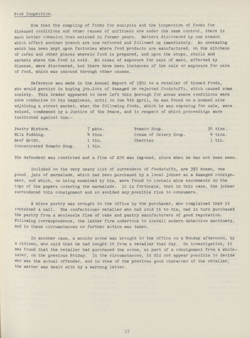 Food Inspection. Now that the sampling of foods for analysis and the inspection of foods for diseased conditions and other causes of unfitness are under the same control,, there is much better cohesion than existed in former years. Matters discovered by one branch which affect another branch are now referred and followed up immediately. An unceasing watch has been kept upon factories where food products are manufactured, on the kitchens of cafes and other places wherein food is prepared, and upon the shops, stalls and markets where the food is sold. No cases of exposure for sale of meat, affected by disease, were discovered, but there have been Instances of the sale or exposure for sale of food, which was unsound through other causes. Reference was made in the Annual Report of 1951 to a retailer of tinned foods, who would persist in buying Job-lots of damaged or rejected foodstuffs., which caused some anxiety. This trader appeared to have left this Borough for areas where conditions were more conducive to his happiness, until on the 4th April, he was found on a bombed site adjoining a street market, when the following foods, which he was exposing for sale, were seized, condemned by a Justice of the Peace, and in respect of which proceedings were instituted against him:- Pastry Mixture. 7 pkts. Tomato Soup. 36 tins. Milk Pudding. 4 tins. Cream of Celery Soup. 4 tins. Beef Broth. 1 tin. Cherries 1 tin. Concentrated Tomato Soup. 1 tin. The defendent was convicted and a fine of £20 was imposed, since when he has not been seen. Included on the very heavy list of surrenders of foodstuffs„ are 393 dozen, one pound, Jars of marmalade, which had been purchased by a local Jobber as a damaged consign ment, and which, on being examined by him, were found to contain mice excrements on the tops of the papers covering the marmalade. It is fortunate, that in this case, the Jobber surrendered this consignment and so avoided any possible risk to consumers. A mince pastry was brought to the office by the purchaser, who complained that it contained a nail. The confectioner retailer who had sold it to him, had in turn purchased the pastry from a wholesale firm of cake and pastry manufacturers of good reputation. Following correspondence, the latter firm undertook to install modern detection machinery, and in these circumstances no further action was taken. In another case, a mouldy scone was brought to the office on a Monday afternoon, by a citizen, who said that he had bought it from a retailer that day. On investigation, it was found that the retailer had purchased the scone, as part of a consignment from a whole saler, on the previous Friday. In the circumstances, it did not appear possible to decide who was the actual offender, and in view of the previous good character of the retailer, the matter was dealt with by a warning letter, 17