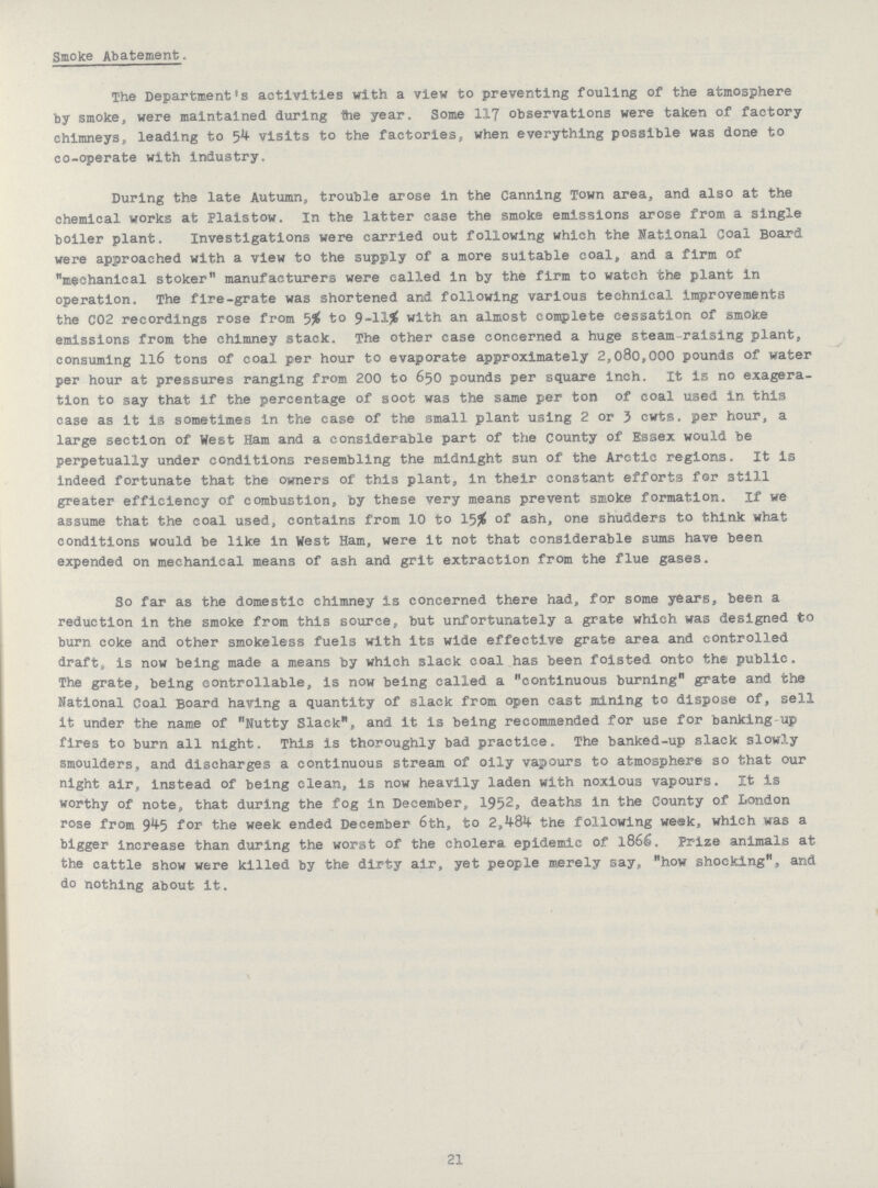 Smoke Abatement. The Department's activities with a view to preventing fouling of the atmosphere by smoke, were maintained during 1he year. Some 117 observations were taken of factory chimneys, leading to 54 visits to the factories, when everything possible was done to co-operate with industry. During the late Autumn, trouble arose in the Canning Town area, and also at the chemical works at Plaistow. In the latter case the smoke emissions arose from a single boiler plant. Investigations were carried out following which the National Coal Board were approached with a view to the supply of a more suitable coal, and a firm of mechanical stoker manufacturers were called in by the firm to watch the plant in operation. The fire-grate was shortened and following various technical improvements the C02 recordings rose from 5% to 9-11% with an almost complete cessation of smoke emissions from the chimney stack. The other case concerned a huge steam-raising plant, consuming ll6 tons of coal per hour to evaporate approximately 2,080,000 pounds of water per hour at pressures ranging from 200 to 650 pounds per square inch. It is no exagera tion to say that if the percentage of soot was the same per ton of coal used in this case as it is sometimes in the case of the small plant using 2 or 3 cwts. per hour, a large section of West Ham and a considerable part of the County of Essex would be perpetually under conditions resembling the midnight sun of the Arctic regions. It is indeed fortunate that the owners of this plant, in their constant efforts for still greater efficiency of combustion, by these very means prevent smoke formation. If we assume that the coal used, contains from 10 to 15# of ash, one shudders to think what conditions would be like In West Ham, were it not that considerable sums have been expended on mechanical means of ash and grit extraction from the flue gases. So far as the domestic chimney is concerned there had, for some years, been a reduction in the smoke from this source, but unfortunately a grate which was designed to burn coke and other smokeless fuels with its wide effective grate area and controlled draft, is now being made a means by which slack coal has been foisted onto the public. The grate, being controllable, is now being called a continuous burning grate and the National Coal Board having a quantity of slack from open cast mining to dispose of, sell It under the name of Nutty Slack, and it is being recommended for use for banking up fires to burn all night. This is thoroughly bad practice. The banked-up slack slowly smoulders, and discharges a continuous stream of oily vapours to atmosphere so that our night air, Instead of being clean, is now heavily laden with noxious vapours. It is worthy of note, that during the fog in December, 1952, deaths in the County of London rose from 945 for the week ended December 6th, to 2,484 the following week, which was a bigger increase than during the worst of the cholera epidemic of 1866. Prize animals at the cattle show were killed by the dirty air, yet people merely say, how shocking, and do nothing about it. 21
