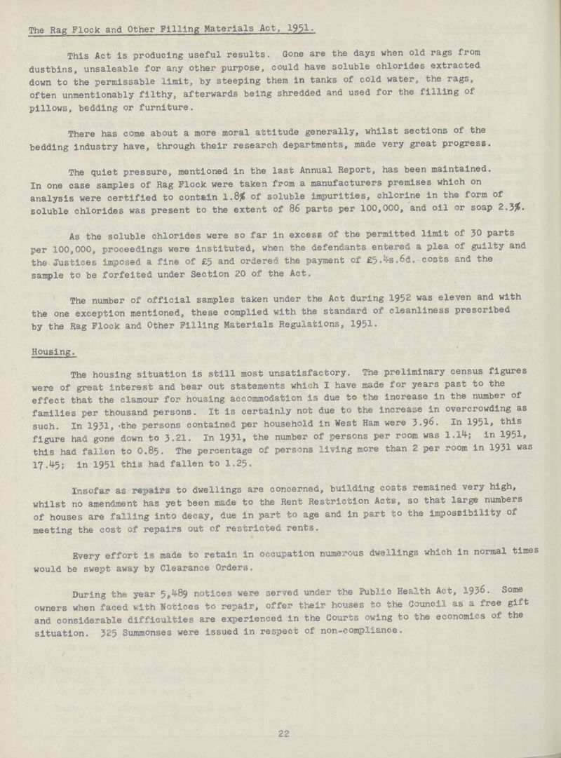 The Rag Flock and Other Pilling Materials Act, 1951. This Act is producing useful results. Gone are the days when old rags from dustbins, unsaleable for any other purpose, could have soluble chlorides extracted down to the permissable limit, by steeping them in tanks of cold water, the rags, often unmentionably filthy, afterwards being shredded and used for the filling of pillows, bedding or furniture. There has come about a more moral attitude generally, whilst sections of the bedding industry have, through their research departments, made very great progress. The quiet pressure, mentioned in the last Annual Report, has been maintained. In one case samples of Rag Flock were taken from a manufacturers premises which on analysis were certified to contain 1.8# of soluble impurities, chlorine in the form of soluble chlorides was present to the extent of 86 parts per 100,000, and oil or soap 2.3#. As the soluble chlorides were so far in excess of the permitted limit of 30 parts per 100,000, proceedings were instituted, when the defendants entered a plea of guilty and the Justices imposed a fine of £5 and ordered the payment of £5.4s.6d. costs and the sample to be forfeited under Section 20 of the Act. The number of official samples taken under the Act during 1952 was eleven and with the one exception mentioned, these complied with the standard of cleanliness prescribed by the Rag Flock and Other Filling Materials Regulationss 1951- Housing. The housing situation is still most unsatisfactory. The preliminary census figures were of great interest and bear out statements which I have made for years past to the effect that the clamour for housing accommodation is due to the increase in the number of families per thousand persons. It is certainly not due to the increase In overcrowding as such. In 1931, the persons contained per household in West Ham were 3.96. In 1951, this figure had gone down to 3.21. In 1931, the number of persons per room was 1.14; in 1951, this had fallen to O.85. The percentage of persons living more than 2 per room in 1931 was 17.45; in 1951 this had fallen to 1.25. Insofar as repairs to dwellings are concerned, building costs remained very high, whilst no amendment has yet been made to the Rent Restriction Acts, so that large numbers of houses are falling into decay, due in part to age and in part to the impossibility of meeting the cost of repairs out of restricted rents. Every effort is made to retain in occupation numerous dwellings which in normal times would be swept away by Clearance Orders. During the year 5489 notices were served under the Public Health Act, 1936. Some owners when faced with Notices to repair, offer their houses to the Council as a free gift and considerable difficulties are experienced in the Courts owing to the economics of the situation. 325 Summonses were issued in respect of non-compliance. 22