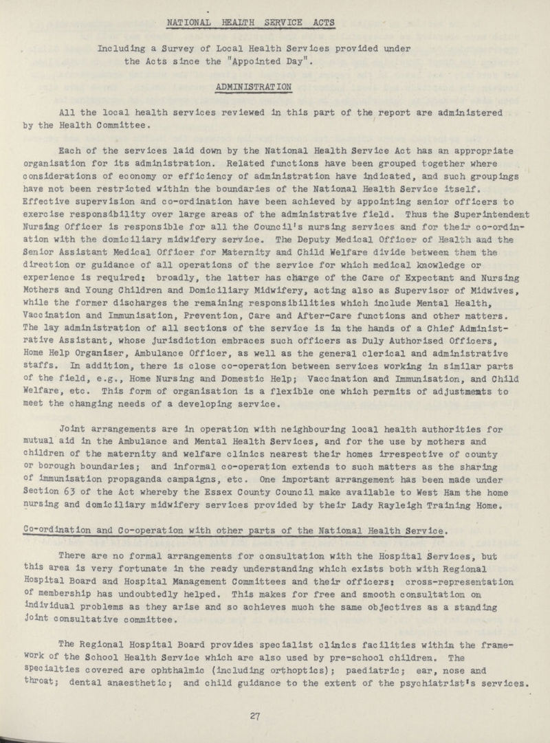 NATIONAL HEALTH SERVICE ACTS Including a Survey of Local Health Services provided under the Acts since the Appointed Day. ADMINISTRATION All the local health services reviewed in this part of the report are administered by the Health Committee. Each of the services laid down by the National Health Service Act has an appropriate organisation for its administration. Related functions have been grouped together where considerations of economy or efficiency of administration have indicated, and such groupings have not been restricted within the boundaries of the National Health Service itself. Effective supervision and co-ordination have been achieved by appointing senior officers to exercise responsibility over large areas of the administrative field. Thus the Superintendent Nursing Officer is responsible for all the Council's nursing services and for their co-ordin ation with the domiciliary midwifery service. The Deputy Medical Officer of Health aad the Senior Assistant Medical Officer for Maternity and Child Welfare divide between them the direction or guidance of all operations of the service for which medical knowledge or experience is required: broadly, the latter has charge of the Care of Expectant and Nursing Mothers and Young Children and Domiciliary Midwifery, acting also as Supervisor of Mldwives, while the former discharges the remaining responsibilities which include Mental Health, Vaccination and Immunisation, Prevention, Care and After-Care functions and other matters. The lay administration of all sections of the service is in the hands of a Chief Administ rative Assistant, whose jurisdiction embraces such officers as Duly Authorised Officers, Home Help Organiser, Ambulance Officer, as well as the general clerical and administrative staffs. In addition, there is close co-operation between services working in similar parts of the field, e.g., Home Nursing and Domestic Help; Vaccination and Immunisation, and Child Welfare, etc. This form of organisation is a flexible one which permits of adjustments to meet the changing needs of a developing service. Joint arrangements are In operation with neighbouring local health authorities for mutual aid In the Ambulance and Mental Health Services, and for the use by mothers and children of the maternity and welfare clinics nearest their homes irrespective of county or borough boundaries; and informal co-operation extends to such matters as the sharing of Immunisation propaganda campaigns, etc. One important arrangement has been made under Section 63 of the Act whereby the Essex County Council make available to West Ham the home nursing and domiciliary midwifery services provided by their Lady Rayleigh Training Home. Co-ordination and Co-operation with other parts of the National Health Service. There are no formal arrangements for consultation with the Hospital Services, but this area is very fortunate in the ready understanding which exists both with Regional Hospital Board and Hospital Management Committees and their officers: cross-representation of membership has undoubtedly helped. This makes for free and smooth consultation on individual problems as they arise and so achieves much the same objectives as a standing joint consultative committee. The Regional Hospital Board provides specialist clinics facilities within the frame work of the School Health Service which are also used by pre-school children. The specialties covered are ophthalmic (including orthoptics); paediatric; ear, nose and throat; dental anaesthetic; and child guidance to the extent of the psychiatrist's services. 27