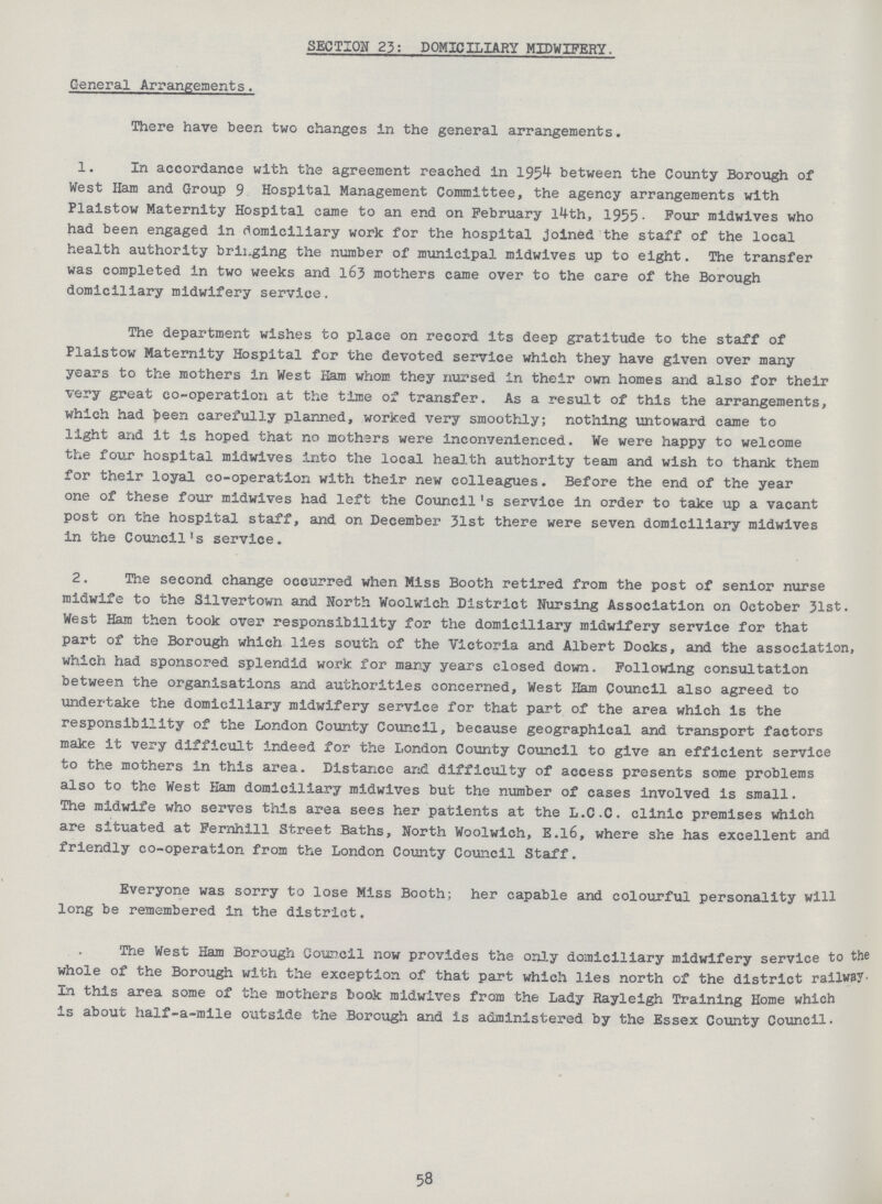 SECTION 23: DOMICILIARY MIDWIFERY. General Arrangements. There have been two changes in the general arrangements. 1. In accordance with the agreement reached in 1954 between the County Borough of West Ham and Group 9 Hospital Management Committee, the agency arrangements with Plaistow Maternity Hospital came to an end on February 14th, 1955. Four midwives who had been engaged in domiciliary work for the hospital joined the staff of the local health authority bringing the number of municipal midwives up to eight. The transfer was completed in two weeks and 163 mothers came over to the care of the Borough domiciliary midwifery service. The department wishes to place on record its deep gratitude to the staff of Plaistow Maternity Hospital for the devoted service which they have given over many years to the mothers in West Ham whom they nursed in their own homes and also for their very great co-operation at the time of transfer. As a result of this the arrangements, which had been carefully planned, worked very smoothly; nothing untoward came to light and it is hoped that no mothers were inconvenienced. We were happy to welcome the four hospital midwives into the local health authority team and wish to thank them for their loyal co-operation with their new colleagues. Before the end of the year one of these four midwives had left the Council's service in order to take up a vacant post on the hospital staff, and on December 31st there were seven domiciliary midwives in the Council's service. 2. The second change occurred when Miss Booth retired from the post of senior nurse midwife to the Silvertown and North Woolwich District Nursing Association on October 31st. West Ham then took over responsibility for the domiciliary midwifery service for that part of the Borough which lies south of the Victoria and Albert Docks, and the association, which had sponsored splendid work for many years closed down. Following consultation between the organisations and authorities concerned, West Ham Council also agreed to undertake the domiciliary midwifery service for that part of the area which is the responsibility of the London County Council, because geographical and transport factors make it very difficult indeed for the London County Council to give an efficient service to the mothers in this area. Distance and difficulty of access presents some problems also to the West Ham domiciliary midwives but the number of cases involved is small. The midwife who serves this area sees her patients at the L.C.C. clinic premises which are situated at Fernhill Street Baths, North Woolwich, E.16, where she has excellent and friendly co-operation from the London County Council Staff. Everyone was sorry to lose Miss Booth; her capable and colourful personality will long be remembered in the district. The West Ham Borough Council now provides the only domiciliary midwifery service to the whole of the Borough with the exception of that part which lies north of the district railway. In this area some of the mothers book midwives from the Lady Rayleigh Training Home which is about half-a-mile outside the Borough and is administered by the Essex County Council. 58