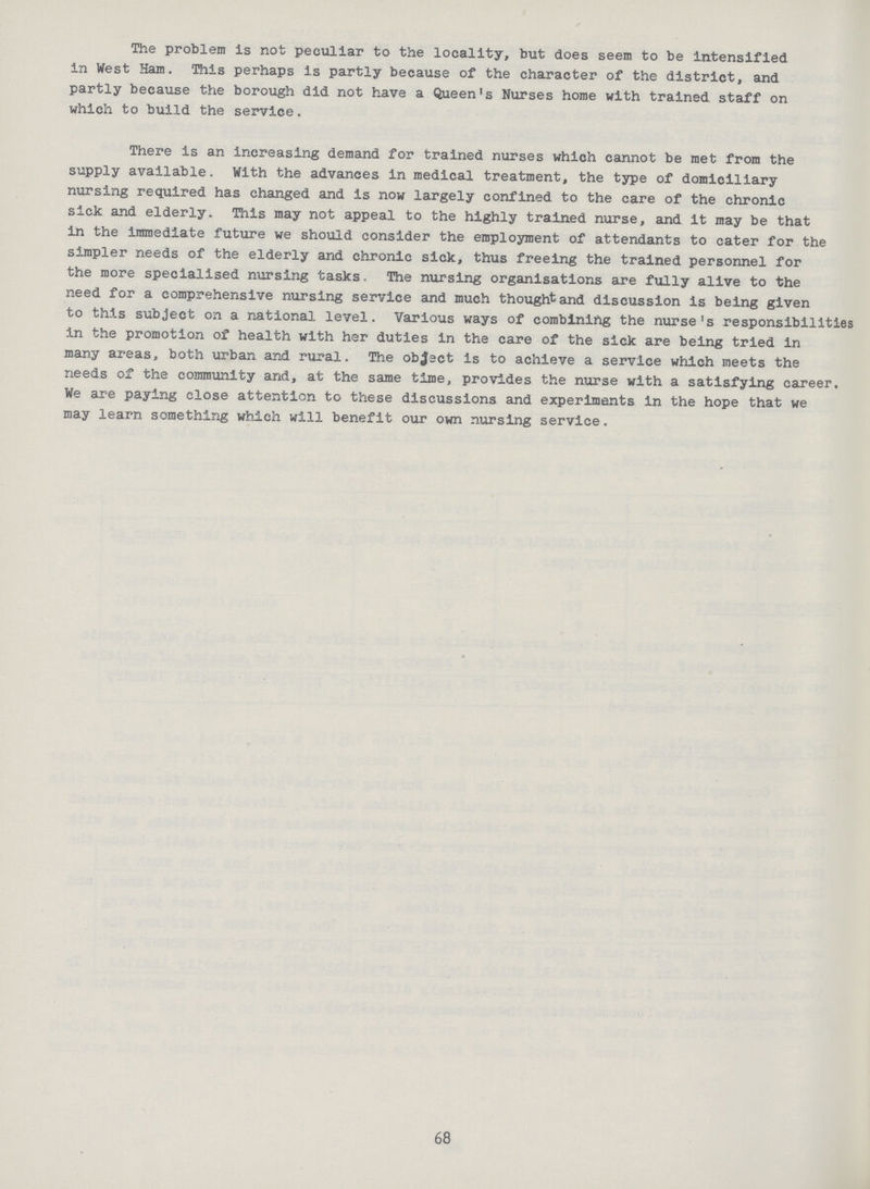 The problem is not peculiar to the locality, but does seem to be intensified in West Ham. This perhaps is partly because of the character of the district, and partly because the borough did not have a Queen's Nurses home with trained staff on which to build the service. There is an increasing demand for trained nurses which cannot be met from the supply available. With the advances in medical treatment, the type of domiciliary nursing required has changed and is now largely confined to the care of the chronic sick and elderly. This may not appeal to the highly trained nurse, and it may be that in the immediate future we should consider the employment of attendants to cater for the simpler needs of the elderly and chronic sick, thus freeing the trained personnel for the more specialised nursing tasks. The nursing organisations are fully alive to the need for a comprehensive nursing service and much thought and discussion is being given to this subject on a national level. Various ways of combining the nurse's responsibilities in the promotion of health with her duties in the care of the sick are being tried in many areas, both urban and rural. The object is to achieve a service which meets the needs of the community and, at the same time, provides the nurse with a satisfying career. We are paying close attention to these discussions and experiments in the hope that we may learn something which will benefit our own nursing service. 68