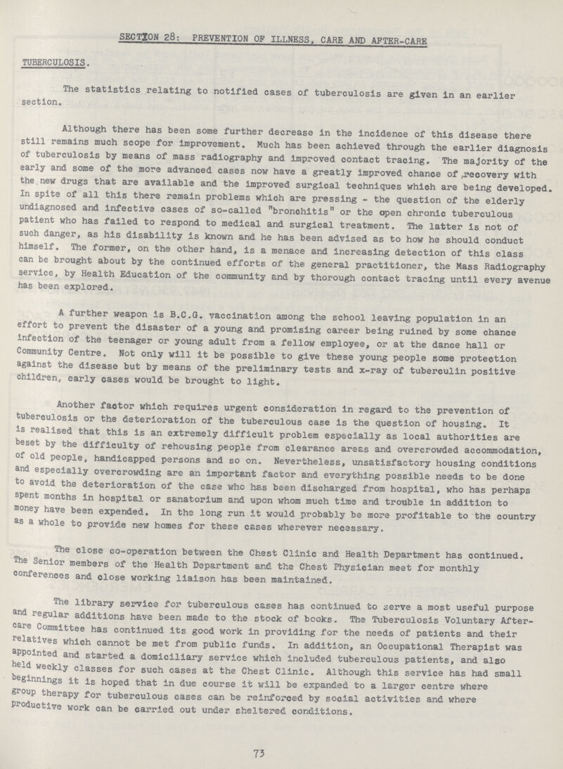 SECTION 28: PREVENTION OF ILLNESS, CARE AND AFTER-CARE TUBERCULOSIS. The statistics relating to notified cases of tuberculosis are given in an earlier section. Although there has been some further decrease in the incidence of this disease there still remains much scope for improvement. Much has been achieved through the earlier diagnosis of tuberculosis by means of mass radiography and improved contact tracing. The majority of the early and some of the more advanced cases now have a greatly improved chance of ^recovery with the new drugs that are available and the improved surgical techniques which are being developed. In spite of all this there remain problems which are pressing - the question of the elderly undiagnosed and infective cases of so-called bronchitis or the open chronic tuberculous patient who has failed to respond to medical and surgical treatment. The latter is not of such danger, as his disability is known and he has been advised as to how he should conduct himself. The former, on the other hand, is a menace and increasing detection of this class can be brought about by the continued efforts of the general practitioner, the Mass Radiography service, by Health Education of the community and by thorough contact tracing until every avenue has been explored. A further weapon Is B.C.G. vaccination among the school leaving population in an effort to prevent the disaster of a young and promising career being ruined by some chance infection of the teenager or young adult from a fellow employee, or at the dance hall or Community Centre. Not only will it be possible to give these young people some protection against the disease but by means of the preliminary tests and x-ray of tuberculin positive children, early cases would be brought to light. Another factor which requires urgent consideration in regard to the prevention of tuberculosis or the deterioration of the tuberculous case is the question of housing. It is realised that this is an extremely difficult problem especially as local authorities are beset by the difficulty of rehousing people from clearance areas and overcrowded accommodation, of old people, handicapped persons and so on. Nevertheless, unsatisfactory housing conditions and especially overcrowding are an important factor and everything possible needs to be done to avoid the deterioration of the case who has been discharged from hospital, who has perhaps spent months in hospital or sanatorium and upon whom much time and trouble in addition to money have been expended. In the long run it would probably be more profitable to the country as a whole to provide new homes for these cases wherever necessary. The close co-operation between the Chest Clinic and Health Department has continued. The Senior members of the Health Department and the Chest Physician meet for monthly conferences and close working liaison has been maintained. The library service for tuberculous cases has continued to serve a most useful purpose and regular additions have been made to the stock of books. The Tuberculosis Voluntary After care Committee has continued its good work in providing for the needs of patients and their relatives which cannot be met from public funds. In addition, an Occupational Therapist was appointed and started a domiciliary service which included tuberculous patients, and also held weekly classes for such eases at the Chest Clinic. Although this service has had small beginnings it is hoped that in due course it will be expanded to a larger centre where group therapy for tuberculous eases can be reinforced by social activities and where Productive work can be carried out under sheltered conditions. 73