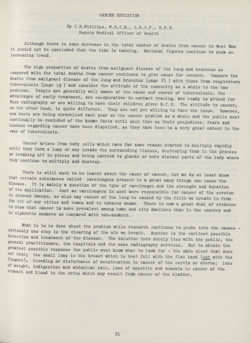 CANCER EDUCATION By C.H.Phillips, M.R.C.S., L.R.C.P., D.P.H. Deputy Medical Officer of Health Although there is some decrease in the total number of deaths from cancer in West Ham it should not be concluded that the tide is turning. National figures continue to show an increasing trend. The high proportion of deaths from malignant disease of the lung and bronchus as compared with the total deaths from cancer continues to give cause for concern. Compare the deaths from malignant disease of the lung and bronchus (page 21 ) with those from respiratory tuberculosis (page 19 ) and consider the attitude of the community as a whole to the two problems. People are generally well aware of the cause and course of tuberculosis, the advantages of early treatment, are co-operative in contact tracing, are ready to attend for Mass radiography or are willing to have their children given B.C.G. The attitude to cancer, on the other hand, is quite different. They are not yet willing to face the issue. However, new knots are being unravelled each year on the cancer problem as a whole and the public must continually be reminded of the known facts until such time as their prejudices, fears and hoodoos regarding cancer have been dispelled, as they have been to a very great extent in the case of tuberculosis. Cancer arises from body cells which have for some reason started to multiply rapidly until they form a lump or may invade the surrounding tissues, destroying them in the process or breaking off in pieces and being carried to glands or more distant parts of the body where they continue to multiply and destroy. There is still much to be learnt about the cause of cancer, but we do at least know that certain substances called carcinogens present in a great many things can cause the disease. It is mainly a question of the type of carcinogen and the strength and duration of its application. Just as carcinogens in soot were responsible for cancer of the scrotum in chimney sweeps, so also may cancer of the lung be caused by the filth we breath in from the air of our cities and towns and in tobacco smoke. There is now a great deal of evidence to show that cancer is more prevalent among town and city dwellers than in the country and in cigarette smokers as compared with non-smokers. What is to be done about the problem while research continues to probe into the causes obviously one step is the clearing of the air we breath. Another is the earliest possible detection and treatment of the disease. The solution here surely lies with the public, the general practitioners, the hospitals and the mass radiography services. But to obtain the greatest possible response the public must know what to look for - the skin ulcer that does not heal; the small lump in the breast which is best felt with the flat hand (not with the fingers); bleeding or disturbance of menstruation in cancer of the cervix or uterus; loss of weight, indigestion and abdominal pain, loss of appetite and anaemia in cancer of the stomach and blood in the urine which may result from cancer of the bladder. 81