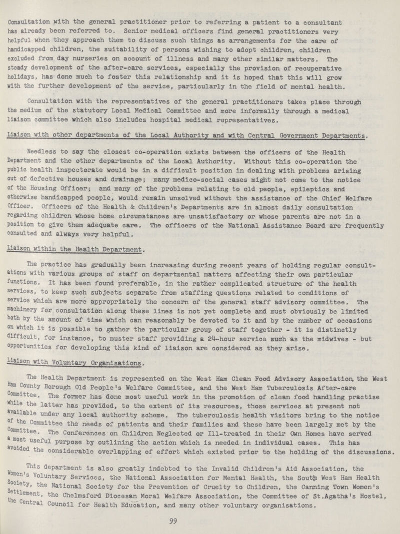 Consultation with the general practitioner prior to referring a patient to a consultant has already been referred to. Senior medical officers find general practitioners very helpful when they approach them to discuss such things as arrangements for the care of handicapped children, the suitability of persons wishing to adopt children, children excluded from day nurseries on account of Illness and many other similar matters. The steady development of the after-care services, especially the provision of recuperative holidays, has done much to foster this relationship and it is hoped that this will grow with the further development of the service, particularly in the field of mental health. Consultation with the representatives of the general practitioners takes place through the medium of the statutory Local Medical Committee and more Informally through a medical liaison committee which also includes hospital medical representatives. Liaison with other departments of the Local Authority and with Central Government Departments. Needless to say the closest co-operation exists between the officers of the Health Department and the other departments of the Local Authority. Without this co-operation the public health inspectorate would be in a difficult position in dealing with problems arising out of defective houses and drainage; many medico-social cases might not come to the notice of the Housing Officer; and many of the problems relating to old people, epileptics and otherwise handicapped people, would remain unsolved without the assistance of the Chief Welfare Officer. Officers of the Health & Children's Departments are in almost daily consultation regarding children whose home circumstances are unsatisfactory or whose parents are not in a position to give them adequate care. The officers of the National Assistance Board are frequently consulted and always very helpful. Liaison within the Health Department. The practice has gradually been increasing during recent years of holding regular consult ations with various groups of staff on departmental matters affecting their own particular functions. It has been found preferable, in the rather complicated structure of the health services, to keep such subjects separate from staffing questions related to conditions of service which are more appropriately the concern of the general staff advisory committee. The machinery for consultation along these lines is not yet complete and must obviously be limited both by the amount of time which can reasonably be devoted to it and by the number of occasions on which it Is possible to gather the particular group of staff together - it is distinctly difficult, for instance, to muster staff providing a 24-hour service such as the midwives - but opportunities for developing this kind of liaison are considered as they arise, Liaison with Voluntary Organisations, The Health Department is represented on the West Ham Clean Pood Advisory Association, the West Ham County Borough Old People's Welfare Committee, and the West Ham Tuberculosis After-care Committee. The former has done most useful work in the promotion of clean food handling practise while the latter has provided, to the extent of its resources, those services at present not available under any local authority scheme. The tuberculosis health visitors bring to the notice of the Committee the needs of patients and their families and these have been largely met by the Committee. The Conferences on Children Neglected or Ill-treated in their Own Homes have served a most useful purpose by outlining the action which is needed in individual cases. This has avoided the considerable overlapping of effort which existed prior to the holding of the discussions. This department is also greatly indebted to the Invalid Children's Aid Association, the oraen s Voluntary Services, the National Association for Mental Health, the South West Ham Health Society, the National Society for the Prevention of Cruelty to Children, the Canning Town Women's Settlement, the Chelmsford Diocesan Moral Welfare Association, the Committee of St.Agatha's Hostel, the Central Council for Health Education, and many other voluntary organisations. 99