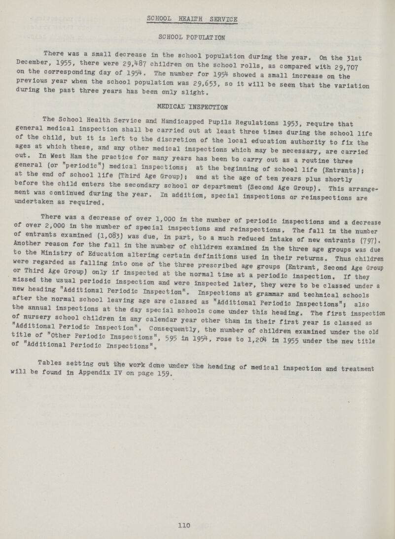 SCHOOL HEALTH SERVICE SCHOOL POPULATION There was a small decrease in the school population during the year. On the 31st December, 1955, there were 29,487 children on the school rolls, as compared with 29,707 on the corresponding day of 1954. The number for 1954 showed a small increase on the previous year when the school population was 29,653, so it will be seen that the variation during the past three years has been only slight. MEDICAL INSPECTION The School Health Service and Handicapped Pupils Regulations 1953, require that general medical inspection shall be carried out at least three times during the school life of the child, but it is left to the discretion of the local education authority to fix the ages at which these, and any other medical inspections which may be necessary, are carried out. In West Ham the practice for many years has been to carry out as a routine three general (or periodic) medical inspections; at the beginning of school life (Entrants); at the end of school life (Third Age Group); and at the age of ten years plus shortly before the child enters the secondary school or department (Second Age Group). This arrange ment was continued during the year. In addition, special inspections or inspections are undertaken as required. There was a decrease of over 1,000 in the number of periodic inspections and a decrease of over 2,000 in the number of special inspections and inspections, The fall in the number of entrants examined (1,083) was due, in part, to a much reduced intake of new entrants (797). Another reason for the fall in the number of children examined in the three age groups was due to the Ministry of Education altering certain definitions used in their returns. Thus children were regarded as falling into one of the three prescribed age groups (Entrant, Second Age Group or Third Age Group) only if inspected at the normal time at a periodic inspection. If they missed the usual periodic inspection and were inspected later, they were to be classed under a new heading Additional Periodic Inspection. Inspections at grammar and technical schools after the normal school leaving age are classed as Additional Periodic Inspections; also the annual inspections at the day special schools come under this heading. The first inspection of nursery school children in any calendar year other than in their first year is classed as Additional Periodic Inspection, Consequently, the number of children examined under the old title of Other Periodic Inspections, 595 in 1954, rose to 1,204 in 1955 under the new title of Additional Periodic Inspections„ Tables setting out the work done under the heading of medical inspection and treatment will be found in Appendix IV on page 159. 110