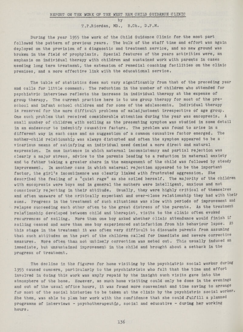 REPORT ON THE WORK OF THE WEST HAM CHILD GUIDANCE CLINIC by T.P.Riordan, MD., B.Ch., D.P.M. During the year 1955 the work of the Child Guidance Clinic for the most part followed the pattern of previous years. The bulk of the staff time and effort was again deployed on the provision of a diagnostic and treatment service, and no new ground was broken in the field of prophylaxis. Special features of the years activities were, an emphasis on individual therapy with children and sustained work with parents in cases needing long term treatment, the extension of remedial coaching facilities on the clinic premises, and a more effective link with the educational service. The table of statistics does not vary significantly from that of the preceding year and calls for little comment. The reduction in the number of children who attended for psychiatric interviews reflects the increase in individual therapy at the expense of group therapy. The current practice here is to use group therapy for most of the pre school and infant school children and for some of the adolescents. Individual therapy is reserved for the more difficult problems of maladjustment irrespective of age group. One such problem that received considerable attention during the year was encopresis. A small number of children with soiling as the presenting symptom was studied in some detail in an endeavour to indentify causative factors. The problem was found to arise in a different way in each case and no suggestion of a common causative factor emerged. The mother-child relationship was always disturbed and often the symptom appeared to be a vicarious means of satisfying an individual need denied a more direct and natural expression. In one instance in which maternal inconsistency and partial rejection was clearly a major stress, advice to the parents leading to a reduction in maternal anxiety and to father taking a greater share in the management of the child was followed by steady improvement. In another case in which maternal rejection appeared to be the important factor, the girl's incontinence was clearly linked with frustrated aggression. She described the feeling of a quiet rage as she soiled herself. The majority of the children with encopresis were boys and in general the mothers were intelligent, anxious and not consciously rejecting in their attitude. Usually, they were highly critical of themselves and often unaware of the critically expectant and over-close relationship they had with their sons„ Progress in the treatment of such situations was slow with periods of improvement and relapse succeeding each other often to the great distress of the parents. As the treatment relationship developed between child and therapist, visits to the clinic often evoked recurrences of soiling. More than one boy asked whether clinic attendance would finish if soiling ceased and more than one boy experienced satisfaction from his behaviour lapse. At this stage in the treatment it was often very difficult to dissuade parents from assuming that such attitudes on the part of the children called for immediate and severe corrective measures. More often than not untimely correction was meted out. This usually induced an immediate, but unsustained improvement in the child and brought about a setback in the progress of treatment. The decline in the figures for home visiting by the psychiatric social worker during 1955 caused concern, particularly to the psychiatrists who felt that the time and effort involved in doing this work was amply repaid by the insight such visits gave into the atmosphere of the home. However, as much home visiting could only be done in the evenings and out of the usual office hours, it was found more convenient and time saving to arrange for most of the social histories to be taken at the clinic by the psychiatric social worker. She then, was able to plan her work with the confidence that she could^fulfill a planned programme of interviews - psychotherapeutic,, social and educative - during her working hours. 136