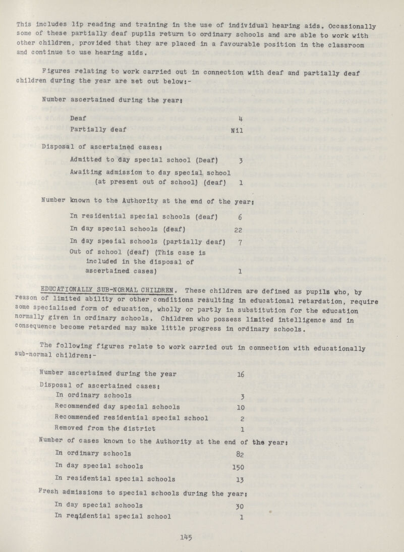 This Includes lip reading and training in the use of individual hearing aids. Occasionally some of these partially deaf pupils return to ordinary schools and are able to work with other children, provided that they are placed in a favourable position in the classroom and continue to use hearing aids. Figures relating to work carried out in connection with deaf and partially deaf children during the year are set out below:- Number ascertained during the year: Deaf 4 Partially deaf Nil Disposal of ascertained cases: Admitted to day special school (Deaf) 3 Awaiting admission to day special, school (at present out of school) (deaf) 1 Number known to the Authority at the end of the year; In residential special schools (deaf) 6 In day special schools (deaf) 22 In day special schools (partially deaf) 7 Out of school (deaf) (This case is included in the disposal of ascertained cases) 1 EDUCATIONALLY SOB-NORMAL CHILDREN. These children are defined as pupils who, by reason of limited ability or other conditions resulting in educational retardation, require some specialised form of education, wholly or partly in substitution for the education normally given in ordinary schools. Children who possess limited intelligence and In consequence become retarded may make little progress in ordinary schools. The following figures relate to work carried out in connection with educationally sub-normal children:- Number ascertained during the year 16 Disposal of ascertained cases: In ordinary schools 3 Recommended day special schools 10 Recommended residential special school 2 Removed from the district 1 Number of cases known to the Authority at the end of the year: In ordinary schools 82 In day special schools 150 In residential special schools 13 Fresh admissions to special schools during the year: In day special schools 30 In residential special school 1 145