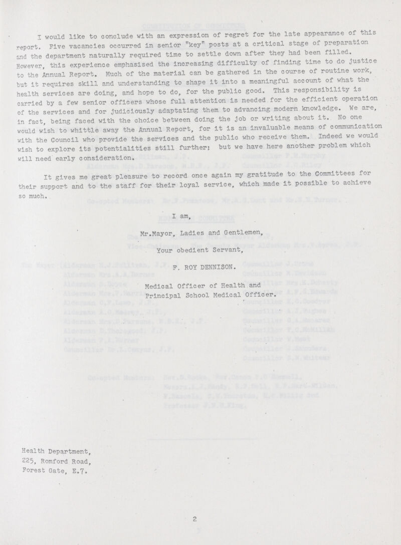 I would like to conclude with an expression of regret for the late appearance of this report. Five vacancies occurred in senior key posts at a critical stage of preparation and the department naturally required time to settle down after they had been filled. However, this experience emphasised the increasing difficulty of finding time to do justice to the Annual Report. Much of the material can be gathered in the course of routine work, but it requires skill and understanding to shape it into a meaningful account of what the health services are doing, and hope to do, for the public good. This responsibility is carried by a few senior officers whose full attention is needed for the efficient operation of the services and for judiciously adaptating them to advancing modern knowledge. We are, in fact, being faced with the choice between doing the job or writing about it. No one would wish to whittle away the Annual Report, for it is an invaluable means of communication with the Council who provide the services and the public who receive them. Indeed we would wish to explore its potentialities still further: but we have here another problem which will need early consideration. It gives me great pleasure to record once again my gratitude to the Committees for their support and to the staff for their loyal service, which made it possible to achieve so much.. I am, Mr.Mayor, Ladies and Gentlemen, Your obedient Servant, F. ROY DENNISON. Medical Officer of Health and Principal School Medical Officer. Health Department, 225, Romford Road, Forest Gate, E.7. 2