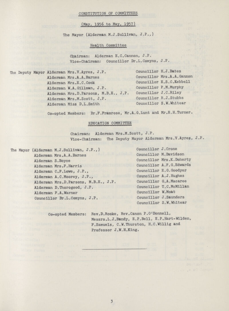 CONSTITUTION OP COMMITTEES (May, 1956 to May,1957) The Mayor (Alderman M.J.Sullivan, J.P.,) Health Committee Chairman: Alderman E.C.Cannon, J.P. Vice-Chairman: Councillor Dr.L.Comyns, J.P. The Deputy Mayor Alderman Mrs.V.Ayres, J.P. Alderman Mrs.A.A.Barnes Alderman Mrs.E.C.Cook Alderman W.A.Gillman, J.P. Alderman Mrs.D.Parsons, M.B.E., J.P. Alderman Mrs.M.Scott, J.P. Alderman Miss D.L.Smith Councillor H.J.Bates Councillor Mrs.A.A.Gannon Councillor E.S.C.Kebbell Councillor P.M.Murphy Councillor J.C.Riley Councillor R.J.Stubbs Councillor S.W.Whitear Co-opted Members: Dr.F.Framrose, Mr.A.G.Lunt and Mr.E.H.Turner. EDUCATION COMMITTEE Chairman: Alderman Mrs.M.Scott, J.P. Vice-Chairman: The Deputy Mayor Alderman Mrs.V.Ayres, J.P. The Mayor (Alderman M.J.Sullivan, J.P.,) Alderman Mrs.A.A.Barnes Alderman S.Boyce Alderman Mrs.F.Harris Alderman C.F.Lowe, J.P., Alderman A.C.Moorey, J.P., Alderman Mrs.D.Parsons, M.B.E., J.P. Alderman D.Thorogood, J.P. Alderman F.A.Warner Councillor Dr.L.Comyns, J.P. Councillor J.Crone Councillor M.Davidson Councillor Mrs.K.Doherty Councillor A.F.G.Edwards Councillor E.G.Goodyer Councillor A.J.Hughes Councillor G.A.Macaree Councillor T.C.McMillan Councillor W.Moat Councillor J.Saunders Councillor S.W.Whitear Co-opted Members: Rev.D.Rooke, Rev.Canon P.O'Donnell, Messrs.L.J.Bandy, E.P.Bell, E.P.Hart-Wilden, F.Samuels, C.W.Thurston, H.C.Willig and Professor J.W.H.King. 3