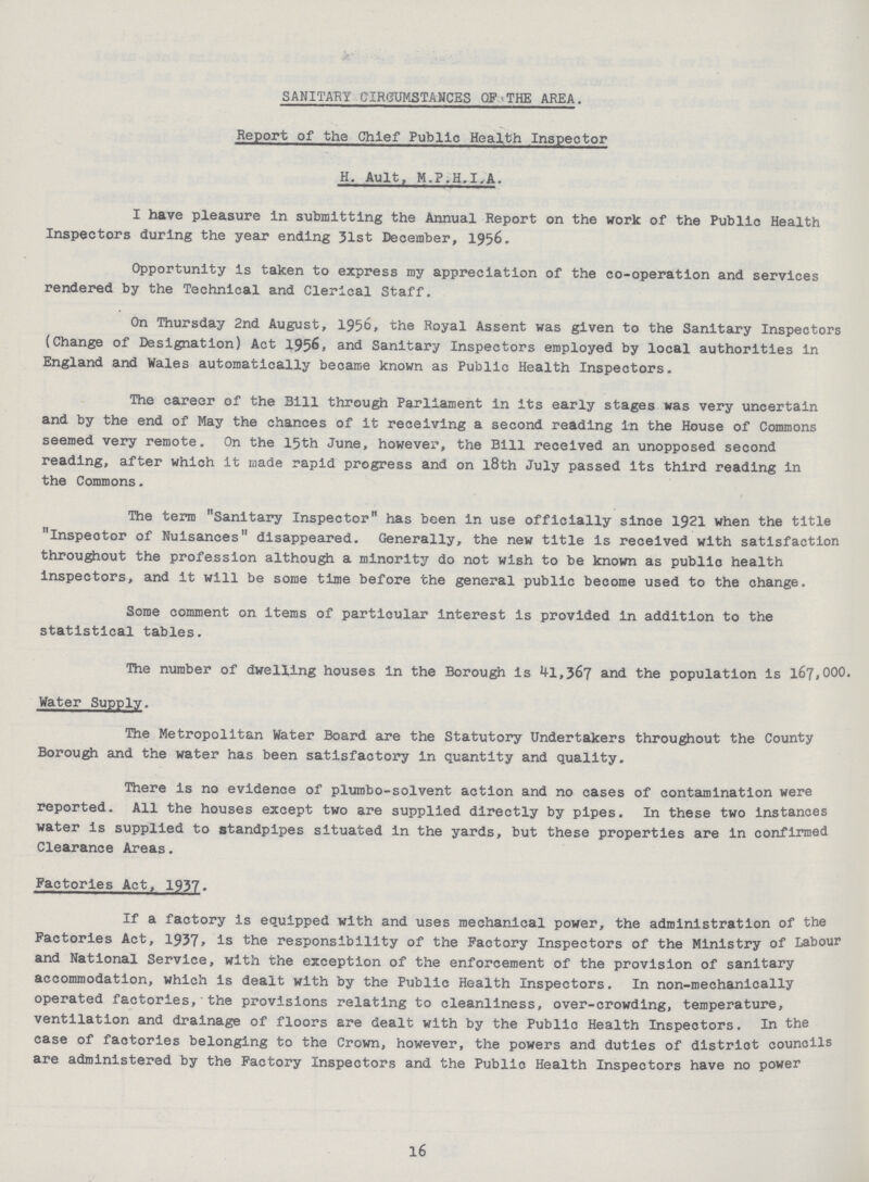 SANITARY CIRCUMSTANCES OF*THE AREA. S, Report of the Chief Public Health Inspector H. Ault, M.P.H.I^iL. I have pleasure in submitting the Annual Report on the work of the Public Health Inspectors during the year ending 31st December, 1956. Opportunity is taken to express my appreciation of the co-operation and services rendered by the Technical and Clerical Staff. On Thursday 2nd August, 1956, the Royal Assent was given to the Sanitary Inspectors (Change of Designation) Act 1956, and Sanitary Inspectors employed by local authorities in England and Wales automatically became known as Public Health Inspectors. The career of the Bill through Parliament in its early stages was very uncertain and by the end of May the chances of it receiving a second reading in the House of Commons seemed very remote. On the 15th June, however, the Bill received an unopposed second reading, after which it made rapid progress and on l8th July passed its third reading in the Commons. The terra Sanitary Inspector has been in use officially since 1921 when the title inspector of Nuisances disappeared. Generally, the new title is received with satisfaction throughout the profession although a minority do not wish to be known as public health inspectors, and it will be some time before the general public become used to the change. Some comment on items of particular interest is provided in addition to the statistical tables. The number of dwelling houses in the Borough is 41,367 and the population is 167,000. The Metropolitan Water Board are the Statutory Undertakers throughout the County Borough and the water has been satisfactory in quantity and quality. There is no evidence of plumbo-solvent action and no cases of contamination were reported. All the houses except two are supplied directly by pipes. In these two instances water is supplied to standpipes situated in the yards, but these properties are in confirmed Clearance Areas. Factories Act, 1937. If a factory is equipped with and uses mechanical power, the administration of the Factories Act, 1937* is the responsibility of the Factory Inspectors of the Ministry of Labour and National Service, with the exception of the enforcement of the provision of sanitary accommodation, which is dealt with by the Public Health Inspectors. In non-mechanically operated factories,* the provisions relating to cleanliness, over-crowding, temperature, ventilation and drainage of floors are dealt with by the Public Health Inspectors. In the case of factories belonging to the Crown, however, the powers and duties of district councils are administered by the Factory Inspectors and the Public Health Inspectors have no power 16