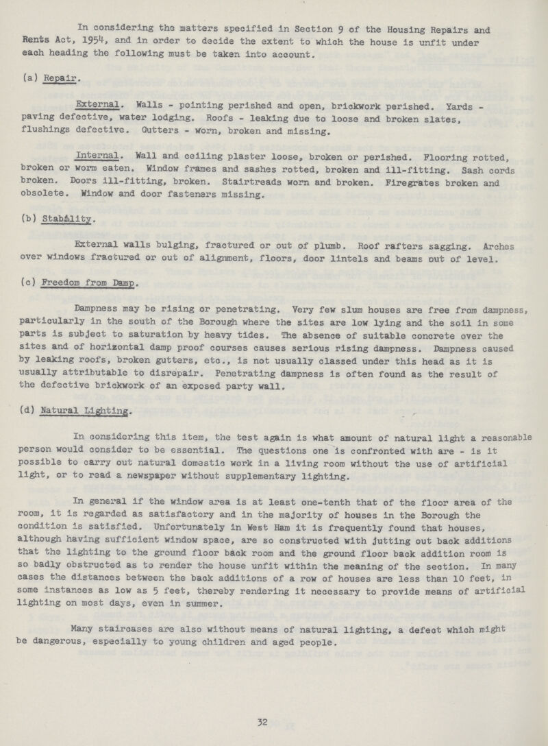 In considering the matters specified in Section 3 of the Housing Repairs and Rents Act, 1954, and in order to decide the extent to which the house is unfit under each heading the following must be taken into account. (a) Repair. External. Walls-pointing perished and open, brickwork perished. Yards paving defective, water lodging. Roofs-leaking due to loose and broken slates, flushings defective. Gutters-worn, broken and missing. Internal. Wall and ceiling plaster loose, broken or perished. Flooring rotted, broken or worm eaten. Window frames and sashes rotted, broken and ill-fitting. Sash cords broken. Doors ill-fitting, broken. Stairtreads worn and broken. Firegrates broken and obsolete. Window and door fasteners missing. (b) Staballty. External walls bulging, fractured or out of plumb. Roof rafters sagging. Arches over windows fractured or out of alignment, floors, door lintels and beams Dut of level. (c) Freedom from Damp. Dampness may be rising or penetrating. Very few slum houses are free from dampness, particularly in the south of the Borough where the sites are low lying and the soil in some parts is subject to saturation by heavy tides. The absence of suitable concrete over the sites and of horizontal damp proof courses causes serious rising dampness. Dampness caused by leaking roofs, broken gutters, etc., is not usually classed under this head as it is usually attributable to disrepair. Penetrating dampness is often found as the result of the defective brickwork of an exposed party wall. (d) Natural Lighting. In considering this item, the test again is what amount of natural light a reasonable person would consider to be essential. The questions one is confronted with are-is it possible to carry out natural domestic work in a living room without the use of artificial light, or to read a newspaper without supplementary lighting. In general if the window area is at least one-tenth that of the floor area of the room, it is regarded as satisfactory and in the majority of houses in the Borough the condition is satisfied. Unfortunately in West Ham it is frequently found that houses, although having sufficient window space, are so constructed with Jutting out back additions that the lighting to the ground floor back room and the ground floor back addition room is so badly obstructed as to render the house unfit within the meaning of the section. In many cases the distances between the back additions of a row of houses are less than 10 feet, in some instances as low as 5 feet, thereby rendering it necessary to provide means of artificial lighting on most days, even in summer. Many stairoases are also without means of natural lighting, a defect which might be dangerous, especially to young children and aged people. 32