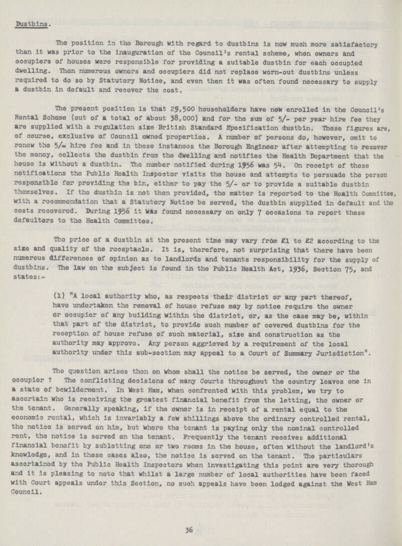 Dustbins. The position in the Borough with regard to dustbins is now much more satisfactory than it was prior to the inauguration of the Council's rental scheme, when owners and occupiers of houses were responsible for providing a suitable dustbin for each occupied dwelling. Then numerous owners and occupiers did not replace worn-out dustbins unless required to do so by Statutory Notice, and even then it was often found necessary to supply a dustbin in default and recover the cost. The present position is that 29,500 householders have now enrolled in the Council's Rental Scheme (out of a total of about 38,000) and for the sum of 5/-per year hire fee they are supplied with a regulation size British Standard Specification dustbin. These figures are, of course, exclusive of Council owned properties. A number of persons do, however, omit to renew the 5/- hire fee and in these instances the Borough Engineer after attempting to recover the money, collects the dustbin from the dwelling and notifies the Health Department that the house is without a dustbin. The number notified during 1956 was 54. On receipt of these notifications the Public Health Inspector visits the house and attempts to persuade the person responsible for providing the bin, either to pay the 5/- or to provide a suitable dustbin themselves. If the dustbin is not then provided, the matter is reported to the Health Committee, with a recommendation that a Statutory Notice be served, the dustbin supplied in default and the costs recovered. During 1956 it Was found necessary on only 7 occasions to report these defaulters to the Health Committee. The price of a dustbin at the present time may vary from £1 to £2 according to the size and quality of the receptacle. It is, therefore, not surprising that there have been numerous differences of opinion as to landlords and tenants responsibility for the supply of dustbins. The law on the subject is found in the Public Health Act, 1936, Section 75, and states:- (l) A local authority who, as respects their district or any part thereof, have undertaken the removal of house refuse may by notice require the owner or occupier of any building within the district, or, as the case may be, within that part of the district, to provide such number of covered dustbins for the reception of house refuse of such material, size and construction as the authority may approve. Any person aggrieved by a requirement of the local authority under this sub-section may appeal to a Court of Summary Jurisdiction. The question arises then on whom shall the notice be served, the owner or the occupier? The conflicting decisions of many Courts throughout the country leaves one in a state of bewilderment. In West Ham, when confronted with this problem, we try to ascertain who is receiving the greatest financial benefit from the letting, the owner or the tenant. Generally speaking, if the owner is in receipt of a rental equal to the economic rental, which is invariably a few shillings above the ordinary controlled rental, the notice is served on him, but where the tenant is paying only the nominal controlled rent, the notice is served on the tenant. Frequently the tenant receives additional financial benefit by subletting one or two rooms in the house, often without the landlord's knowledge, and in these cases also, the notice is served on the tenant. The particulars ascertained by the Public Health Inspectors when investigating this point are very thorough and it is pleasing to note that whilst a large number of local authorities have been faced with Court appeals under this Section, no suoh appeals have been lodged against the West Ham Council. 36