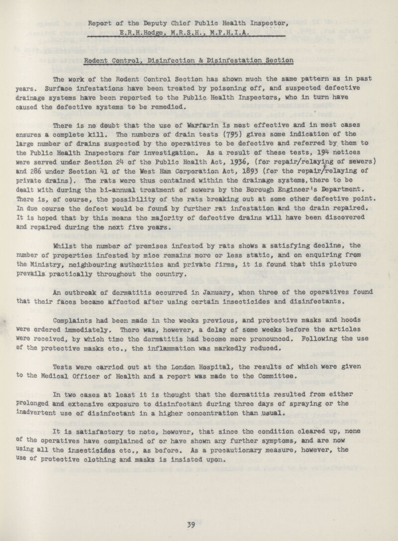 Report of the Deputy Chief Public Health Inspector, E.R.H.Hodge, M.R.S.H., M.P.H.I.A. Rodent Control, Disinfection & Dlsinfestation Section The work of the Rodent Control Section has shown much the same pattern as in past years. Surface infestations have been treated by poisoning off, and suspected defective drainage systems have been reported to the Public Health Inspectors, who in turn have caused the defective systems to be remedied. There is no doubt that the use of Warfarin is most effective and in most cases ensures a complete kill. The numbers of drain tests (795) gives some indication of the large number of drains suspected by the operatives to be defective and referred by them to the Public Health Inspectors for investigation. As a result of these tests, 194 notices were served under Section 24 of the Public Health Act, 1936, (for repair/relaying of sewers) and 286 under Section 41 of the West Ham Corporation Act, 1893 (for the repalr/relaying of private drains). The rats were thus contained within the drainage systems, there to be dealt with during the bi-annual treatment of sewers by the Borough Engineer's Department. There is, of course, the possibility of the rats breaking out at some other defective point. In due course the defect would be found by further rat infestation and the drain repaired. It is hoped that by this means the majority of defective drains will have been discovered and repaired during the next five years. Whilst the number of premises infested by rats shows a satisfying decline, the number of properties infested by mice remains more or less static, and on enquiring from the Ministry, neighbouring authorities and private firms, it is found that this picture prevails practically throughout the country. An outbreak of dermatitis occurred in January, when three of the operatives found that their faces became affected after using certain insecticides and disinfectants. Complaints had been made in the weeks previous, and protective masks and hoods were ordered immediately. There was, however, a delay of some weeks before the articles were received, by which time the dermatitis had become more pronounced. Following the use of the protective masks etc., the inflammation was markedly reduced. Tests were carried out at the London Hospital, the results of which were given to the Medical Officer of Health and a report was made to the Committee. In two cases at least it is thought that the dermatitis resulted from either prolonged and extensive exposure to disinfectant during three days of spraying or the inadvertent use of disinfectant in a higher concentration than usual. It is satisfactory to note, however, that since the condition cleared up, none of the operatives have complained of or have shown any further symptoms, and are now using all the insecticides etc., as before. As a precautionary measure, however, the use of protective clothing and masks is insisted upon. 39