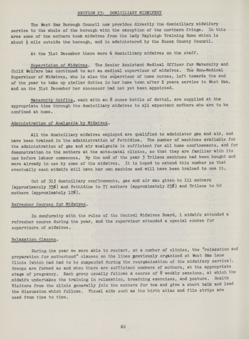 60 SECTION 23: DOMICILIARY MIDWIFERY The West Ham Borough Council now provides directly the domiciliary midwifery servioe to the whole of the borough with the exception of the northern fringe. In this area some of the mothers book midwives from the Lady Rayloigh Training Home which is about i mile outside the borough, and is administered by the Essex County Council. At the 31st December there were 6 domiciliary midwives on the staff. Supervision of Midwives. The Senior Assistant Medical Officer for Maternity and Child Welfare has continued to act as medical supervisor of midwives. The Non-Medical Supervisor of Midwives, who is also the supervisor of home nurses, left towards the end of the year to take up similar duties in-her home town after 2 years service in West Ham, and on the 31st December her successor had not yet been appointed. Maternity Outfits, each with an 8 ounce bottle of dettol,.are supplied at the appropriate time through the domiciliary midwives to all expectant mothers .who are to be confined at home. Administration ofAnalgesia by Midwives. All the domiciliary midwives employed are qualified to administer gas and air, and have been trained in the administration of Pethidine. The number of machines available for the administration of gas and air analgesia is sufficient for.all home confinements, and for demonstration .to the mothers at the ante-natal clinics, so that they are familiar with its use before labour commences. By the end of the year 3 Trilene machines had been bought and were already in use by some of the midwives. It is hoped to extend this number so that eventually each midwife will have her own machine and will have been trained to use it. Out of 313 domiciliary confinements, gas and air was given to 111 mothers (approximately 35%) and Pethidine to 77 mothers (approximately 25%) and Trilene to 40 mothers (approximately 12%). Refresher Courses for Midwives. In conformity with the rules of the Central Midwives Board, 1 midwife attended a refresher course during the year, and the supervisor attended a special course for supervisors of midwives. Relaxation Classes. During the year we were able to restart, at a number of clinics, the relaxation and preparation for motherhood classes on the lines previously organised at West Ham Lane Clinic (which had had to be suspended during the reorganisation of the midwifery service). Groups are formed as and when there are - sufficient numbers of mothers, at the appropriate stage of pregnancy. Eaoh group usually follows a course of 8 weekly sessions, at which the midwife undertakes the training in relaxation, breathing exercises, and posture. Health Visitors from the clinic generally Join the mothers for tea and give a short talk and lead the discussion which follows. Visual aids such as the birth atlas and film strips are used from time to time.