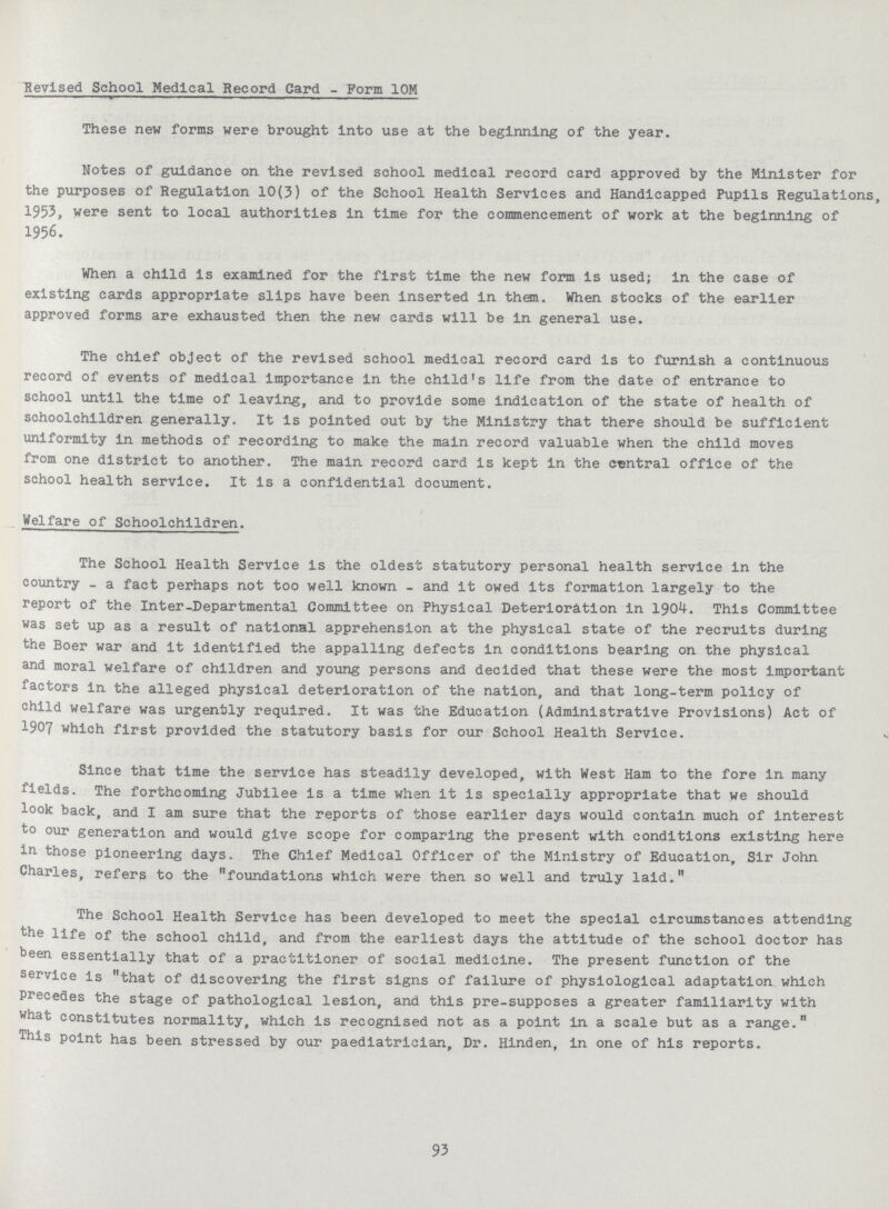 Revised School Medical Record Card - Form 10M These new forms were brought into use at the beginning of the year. Notes of guidance on the revised school medical record card approved by the Minister for the purposes of Regulation 10(3) of the School Health Services and Handicapped Pupils Regulations, 1953, were sent to local authorities in time for the commencement of work at the beginning of 1956. When a child is examined for the first time the new form is used; in the case of existing cards appropriate slips have been inserted in them. When stocks of the earlier approved forms are exhausted then the new cards will be in general use. The chief object of the revised school medical record card is to furnish a continuous record of events of medical importance in the child's life from the date of entrance to school until the time of leaving, and to provide some indication of the state of health of schoolchildren generally. It is pointed out by the Ministry that there should be sufficient uniformity in methods of recording to make the main record valuable when the child moves from one district to another. The main record card is kept in the central office of the school health service. It is a confidential document. Welfare of Schoolchildren. The School Health Service is the oldest statutory personal health service in the country - a fact perhaps not too well known - and It owed its formation largely to the report of the Inter-Departmental Committee on Physical Deterioration in 1904. This Committee was set up as a result of national apprehension at the physical state of the recruits during the Boer war and it identified the appalling defects in conditions bearing on the physical and moral welfare of children and young persons and decided that these were the most important factors in the alleged physical deterioration of the nation, and that long-term policy of child welfare was urgently required. It was the Education (Administrative Provisions) Act of 1907 which first provided the statutory basis for our School Health Service. Since that time the service has steadily developed, with West Ham to the fore in many fields. The forthcoming Jubilee is a time when it is specially appropriate that we should look back, and I am sure that the reports of those earlier days would contain much of interest to our generation and would give scope for comparing the present with conditions existing here in those pioneering days. The Chief Medical Officer of the Ministry of Education, Sir John Charles, refers to the foundations which were then so well and truly laid. The School Health Service has been developed to meet the special circumstances attending the life of the school child, and from the earliest days the attitude of the school doctor has been essentially that of a practitioner of social medicine. The present function of the service is that of discovering the first signs of failure of physiological adaptation which precedes the stage of pathological lesion, and this pre-supposes a greater familiarity with what constitutes normality, which is recognised not as a point in a scale but as a range. This point has been stressed by our paediatrician, Dr. Hinden, in one of his reports. 93