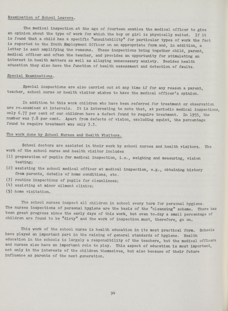 Examination of School Leavers. The medical inspection at the age of fourteen enables the medical officer to give an opinion about the type of work for which the boy or girl Is physically suited. If it is found that a child has a specific unsuitability for particular types of work the fact is reported to the Youth Employment Officer on an appropriate form and, in addition, a letter is sent amplifying the reasons. These inspections bring together child, parent, medical officer and often the teacher, and provides an opportunity for stimulating an interest in health matters as well as allaying unnecessary anxiety. Besides health education they also have the function of health assessment and detection of faults. Special Examinations. Special inspections are also carried out at any time if for any reason a parent, teacher, school nurse or health visitor wishes to have the medical officer's opinion. In addition to this work children who have been referred for treatment or observation are re-examined at intervals. It is interesting to note that, at periodic medical inspections, only 6.77 Per cent of our children have a defect found to require treatment. In 1955, the number was 7.8 per cent. Apart from defects of vision, excluding squint, the percentage found to require treatment was only 3.3. The work done by School Nurses and Health Visitors. School doctors are assisted in their work by school nurses and health visitors. The work of the school nurse and health visitor includes (1) preparation of pupils for medical inspection, i.e., weighing and measuring, vision testing; (2) assisting the school medical officer at medical inspection, e.g., obtaining history from parents, details of home conditions, etc. (3) routine inspections of pupils for cleanliness; (4) assisting at minor a;ilment clinics; (5) home visitation. The school nurses inspect all children in school every term for personal hygiene. The nurses Inspections of personal hygiene are the basis of the cleansing scheme. There has been great progress since the early days of this work, but even to-day a small percentage of children are found to be dirty and the work of Inspection must, therefore, go on. This work of the school nurse Is health education In its most practical form. Schools have played an important part in the raising of general standards of hygiene. Health education in the schools is largely a responsibility of the teachers,- but the medical officers and nurses also have an Important role to play. This aspect of education is most important, not only In the interests of the children themselves, but also because of their future influence as parents of the next generation. 94