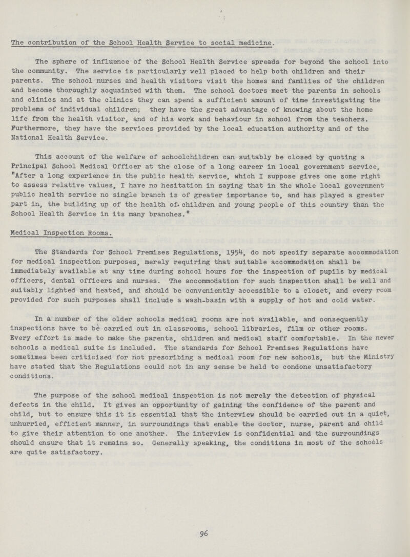 / The contribution of the School Health Service to social medicine. The sphere of influence of the School Health Service spreads for beyond the school into the community. The service is particularly well placed to help both children and their parents. The school nurses and health visitors visit the homes and families of the children and become thoroughly acquainted with them. The school doctors meet the parents in schools and clinics and at the clinics they can spend a sufficient amount of time investigating the problems of individual children; they have the great advantage of knowing about the home life from the health visitor, and of his work and behaviour in school from the teachers. Furthermore, they have the services provided by the local education authority and of the National Health Service. This account of the welfare of schoolchildren can suitably be closed by quoting a Principal School Medical Officer at the close of a long career in local government service, After a long experience in the public health service, which I suppose gives one some right to assess relative values, I have no hesitation in saying that in the whole local government public health service no single branch is of greater importance to, and has played a greater part in, the building up of the health of children and young people of this country than the School Health Service in its many branches. Medical Inspection Rooms. The Standards for School Premises Regulations, 1954, do not specify separate accommodation for medical inspection purposes, merely requiring that suitable accommodation shall be immediately available at any time during school hours for the inspection of pupils by medical officers, dental officers and nurses. The accommodation for such inspection shall be well and suitably lighted and heated, and should be conveniently accessible to a closet, and every room provided for such purposes shall Include a wash-basin with a supply of hot and cold water. In a number of the older schools medical rooms are not available, and consequently inspections have to be carried out in classrooms, school libraries, film or other rooms. Every effort is made to make the parents, children and medical staff comfortable. In the newer schools a medical suite is included. The standards for School Premises Regulations have sometimes been criticised for hot prescribing a medical room for new schools, but the Ministry have stated that the Regulations could not in any sense be held to condone unsatisfactory conditions. The purpose of the school medical Inspection is not merely the detection of physical defects in the child. It gives an opportunity of gaining the confidence of the parent and child, but to ensure this it is essential that the interview should be carried out in a quiet, unhurried, efficient manner, in surroundings that enable the doctor, nurse, parent and child to give their attention to one another. The Interview is confidential and the surroundings should ensure that it remains so. Generally speaking, the conditions in most of the schools are quite satisfactory. 96