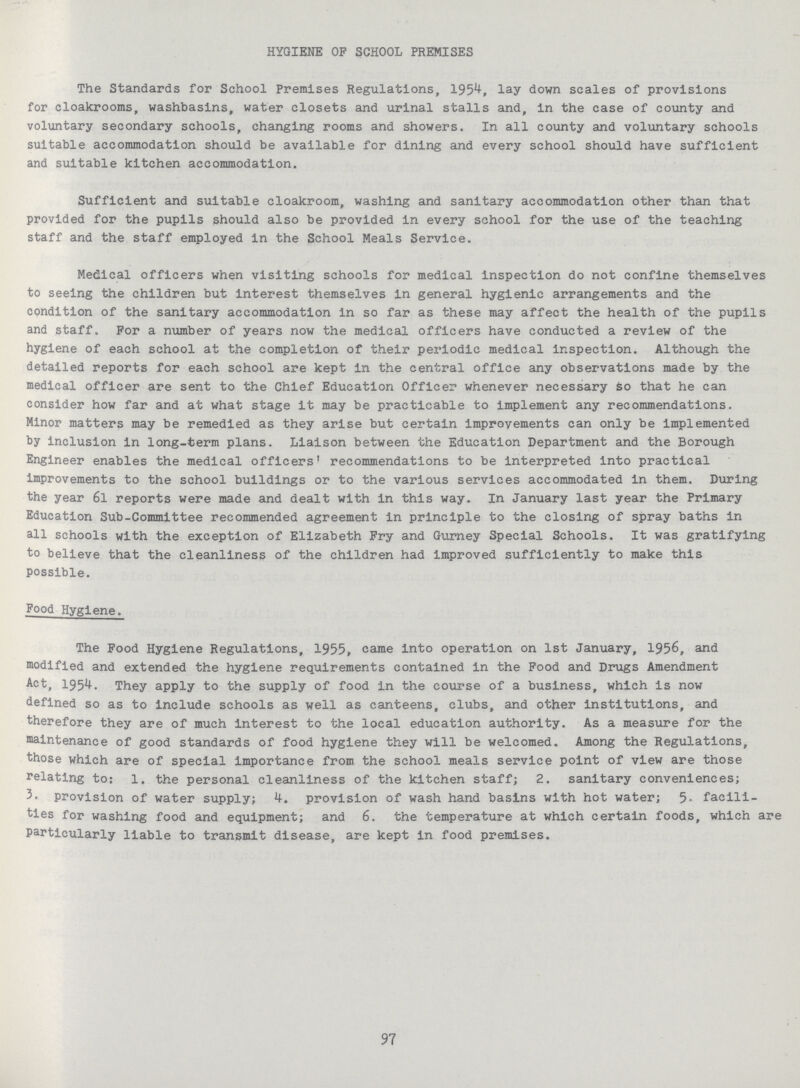 HYGIENE OP SCHOOL PREMISES The Standards for School Premises Regulations, 1954, lay down scales of provisions for cloakrooms, washbasins, water closets and urinal stalls and, in the case of county and voluntary secondary schools, changing rooms and showers. In all county and voluntary schools suitable accommodation should be available for dining and every school should have sufficient and suitable kitchen accommodation. Sufficient and suitable cloakroom, washing and sanitary accommodation other than that provided for the pupils should also be provided in every school for the use of the teaching staff and the staff employed in the School Meals Service. Medical officers when visiting schools for medical inspection do not confine themselves to seeing the children but interest themselves in general hygienic arrangements and the condition of the sanitary accommodation in so far as these may affect the health of the pupils and staff. For a number of years now the medical officers have conducted a review of the hygiene of each school at the completion of their periodic medical inspection. Although the detailed reports for each school are kept in the central office any observations made by the medical officer are sent to the Chief Education Officer whenever necessary so that he can consider how far and at what stage it may be practicable to implement any recommendations. Minor matters may be remedied as they arise but certain improvements can only be implemented by inclusion in long-term plans. Liaison between the Education Department and the Borough Engineer enables the medical officers1 recommendations to be Interpreted into practical improvements to the school buildings or to the various services accommodated in them. During the year 6l reports were made and dealt with in this way. In January last year the Primary Education Sub-Committee recommended agreement in principle to the closing of spray baths in all schools with the exception of Elizabeth Fry and Gurney Special Schools. It was gratifying to believe that the cleanliness of the children had Improved sufficiently to make this possible. Food Hygiene. The Food Hygiene Regulations, 1955, came into operation on 1st January, 1956, and modified and extended the hygiene requirements contained in the Food and Drugs Amendment Act, 1954. They apply to the supply of food in the course of a business, which is now defined so as to include schools as well as canteens, clubs, and other institutions, and therefore they are of much interest to the local education authority. As a measure for the maintenance of good standards of food hygiene they will be welcomed. Among the Regulations, those which are of special importance from the school meals service point of view are those relating to: 1. the personal cleanliness of the kitchen staff; 2. sanitary conveniences; 3. provision of water supply; 4. provision of wash hand basins with hot water; 5. facili ties for washing food and equipment; and 6. the temperature at which certain foods, which are particularly liable to transmit disease, are kept in food premises. 97