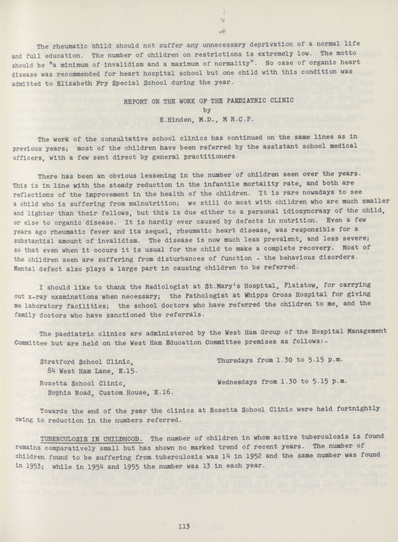 The rheumatic child should not suffer any unnecessary deprivation of a normal life and full education. The number of children on restrictions is extremely low. The motto should be a minimum of invalidism and a maximum of normality. No case of organic heart disease was recommended for heart hospital school but one child with this condition was admitted to Elizabeth Fry Special School during the year. REPORT ON THE WORK OF THE PAEDIATRIC CLINIC by E.Hinden, M.D., M R.C.P. The work of the consultative school clinics has continued on the same lines as in previous years; most of the children have been referred by the assistant school medical officers, with a few sent direct by general practitioners. There has been an obvious lessening in the number of children seen over the years. This is in line with the steady reduction in the infantile mortality rate, and both are reflections of the improvement in the health of the children. It is rare nowadays to see a child who is suffering from malnutrition; we still do most with children who are much smaller and lighter than their fellows, but this is due either to a personal idiosyncrasy of the child, or else to organic disease. It is hardly ever caused by defects in nutrition. Even a few years ago rheumatic fever and its sequel, rheumatic heart disease, was responsible for a substantial amount of invalidism. The disease is now much less prevalent, and less severe; so that even when it occurs it is usual for the child to make a complete recovery. Most of the children seen are suffering from disturbances of function - the behavious disorders. Mental defect also plays a large part in causing children to be referred. I should like to thank the Radiologist at St.Mary's Hospital, Plaistow, for carrying out x-ray examinations when necessary; the Pathologist at Whipps Cross Hospital for giving me laboratory facilities; the school doctors who have referred the children to me, and the family doctors who have sanctioned the referrals. The paediatric clinics are administered by the West Ham Group of the Hospital Management Committee but are held on the West Ham Education Committee premises as follows:- Stratford School Clinic, 84 West Ham Lane, E.15- Thursdays from 1.30 to 5-15 P.m. Rosetta School Clinic, Sophia Road, Custom House, E.l6. Wednesdays from 1.30 to 5-15 p.m. Towards the end of the year the clinics at Rosetta School Clinic were held fortnightly owing to reduction In the numbers referred. TUBERCULOSIS IN CHILDHOOD. The number of children in whom active tuberculosis is found remains comparatively small but has shown no marked trend of recent years. The number of children found to be suffering from tuberculosis was 14 In 1952 and the same number was found in 1953; while in 1954 and 1955 the number was 13 in each year. 113