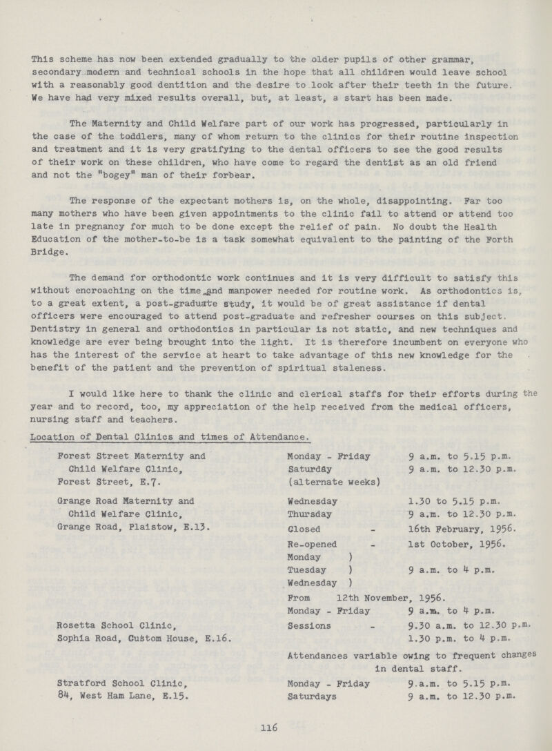 This scheme has now been extended gradually to the older pupils of other grammar, secondary modern and technical schools in the hope that all children would leave school with a reasonably good dentition and the desire to look after their teeth in the future. We have had very mixed results overall, but, at least, a start has been made. The Maternity and Child Welfare part of our work has progressed, particularly in the case of the toddlers, many of whom return to the clinics for their routine inspection and treatment and it is very gratifying to the dental officers to see the good results of their work on these children, who have come to regard the dentist as an old friend and not the bogey man of their forbear. The response of the expectant mothers is, on the whole, disappointing. Par too many mothers who have been given appointments to the clinic fail to attend or attend too late in pregnancy for much to be done except the relief of pain. No doubt the Health Education of the mother-to-be is a task somewhat equivalent to the painting of the Forth Bridge. The demand for orthodontic work continues and it is very difficult to satisfy this without encroaching on the time nd manpower needed for routine work. As orthodontics is, to a great extent, a post-graduate study, it would be of great assistance if dental officers were encouraged to attend post-graduate and refresher courses on this subject. Dentistry in general and orthodontics in particular is not static, and new techniques and knowledge are ever being brought into the light. It is therefore incumbent on everyone who has the interest of the service at heart to take advantage of this new knowledge for the benefit of the patient and the prevention of spiritual staleness. I would like here to thank the clinic and clerical staffs for their efforts during the year and to record, too, my appreciation of the help received from the medical officers, nursing staff and teachers. Location of Dental Clinics and times of Attendance. Forest Street Maternity and Child Welfare Clinic, Forest Street, E.7. Monday - Friday Saturday (alternate weeks) 9 a.m. to 5.15 P-m. 9 a.m. to 12.30 p.m. Grange Road Maternity and Child Welfare Clinic, Grange Road, Plaistow, E.13. Wednesday Thursday Closed 1.30 to 5.15 p.m. 9 a.m. to 12.30 p.m. l6th February, 1956. Re-opened 1st October, 1956. Monday Tuesday Wednesday 9 a.m. to p.m. From 12th November, 1956. Monday - Friday 9 a.m. to p.m. Rosetta School Clinic, Sophia Road, Custom House, E.l6. Sessions 9.30 a.m. to 12.30 p.m. 1.30 p.m. to 4 p.m. Attendances variable owing to frequent changes in dental staff. Stratford School Clinic, 84, West Ham Lane, E.15. Monday - Friday Saturdays 9.a.m. to 5.15 p.m. 9 a.m. to 12.30 p.m. 116