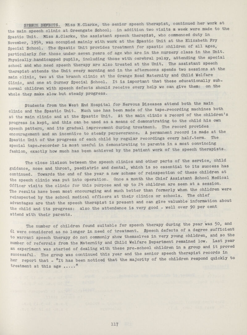 SPEECH DEFECTS. Miss R.Clarke, the senior speech therapist, continued her work at the main speech clinic at Greengate School; in addition two visits a week were made to the Spastic Unit. Miss A.Clarke, the assistant speech therapist, who commenced duty in November, 1954, was occupied mainly with work at the Spastic Unit at the Elizabeth Fry Special School. The Spastic Unit provides treatment for spastic children of all ages, particularly for those under seven years of age who are in the nursery class in the Unit. Physically .handicapped pupils, including those with cerebral palsy, attending the special school and who need speech therapy are also treated at the Unit. The assistant speech therapist attends the Unit every morning and In the afternoons spends two sessions at the main clinic, two at the branch clinic at the Grange Road Maternity and Child Welfare Clinic, and one at Gurney Special School. It is important that these educationally sub normal children with speech defects should receive every help we can give them: on the whole they make slow but steady progress. Students from the West End Hospital for Nervous Diseases attend both the main clinic and the Spastic Unit. Much use has been made of the tape-recording machines both at the main clinic and at the Spastic Unit. At the main clinic a record of the children's progress is kept, and this can be used as a means of demonstrating to the child his own speech pattern, and its gradual improvement during treatment. The record provides encouragement and an Incentive to steady perseverance. A permanent record is made at the Spastic Unit of the progress of each child by regular recordings every half-term. The special tape-recorder is most useful In demonstrating to parents in a most convincing fashion, exactly how much has been achieved by the patient work of the speech therapists. The close liaison between the speech clinics and other parts of the service, child guidance, nose and throat, paediatric and dental, which is so essential to its success has continued. Towards the end of the year a new scheme of reinspection of these children at the speech clinic was put into operation. Once a month the Chief Assistant School Medical Officer visits the clinic for this purpose and up to 24 children are seen at a session. The results have been most encouraging and much better than formerly when the children were reinspected by the school medical officers at their clinics or schools. The chief advantages are that the speech therapist is present and can give valuable information about the child and its progress: also the attendance is very good - well over 90 per cent attend with their parents. The number of children found suitable for speech therapy during the year was 50, and 6l were considered as no longer In need of treatment. Speech defects of a degree sufficient to warrant speech therapy do not commonly show themselves in very young children, and so the number of referrals from the Maternity and Child Welfare Department remained low. Last year an experiment was started of dealing with these pre-school children in a group and it proved successful. The group was continued this year and the senior speech therapist records in her report that - it has been noticed that the majority of the children respond quickly to treatment at this age  117