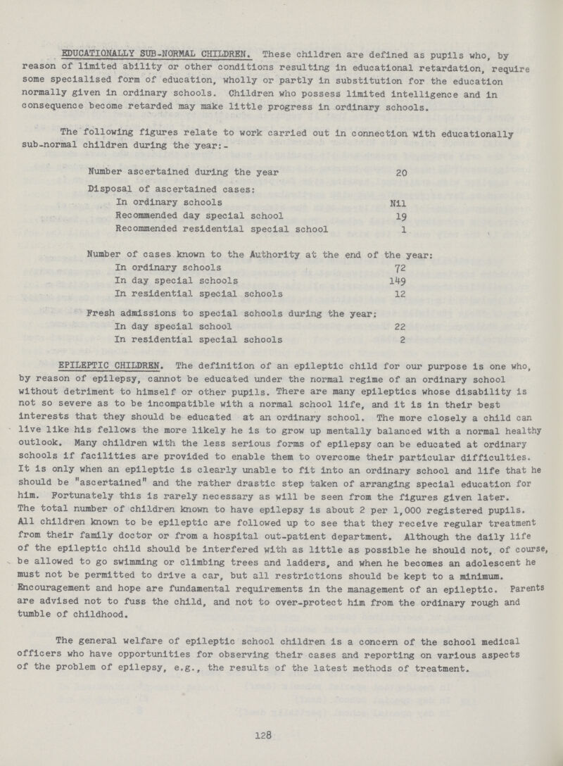 EDUCATIONALLY SUB-NORMAL CHILDREN. These children are defined as pupils who, by reason of limited ability or other conditions resulting in educational retardation, require some specialised form of education, wholly or partly in substitution for the education normally given in ordinary schools. Children who possess limited intelligence and in consequence become retarded may make little progress in ordinary schools. The following figures relate to work carried out in connection with educationally sub-normal children during the year:- Number ascertained during the year 20 Disposal of ascertained cases: In ordinary schools Nil Recommended day special school 19 Recommended residential special school 1 Number of cases known to the Authority at the end of the year: In ordinary schools . 72 In day special schools 149 In residential special schools 12 Fresh admissions to special schools during the year: In day special school 22 In residential special schools 2 EPILEPTIC CHILDREN. The definition of an epileptic child for our purpose is one who, by reason of epilepsy, cannot be educated under the normal regime of an ordinary school without detriment to himself or other pupils. There are many epileptics whose disability is not so severe as to be incompatible with a normal school life, and it is in their best interests that they should be educated at an ordinary school. The more closely a child can live like his fellows the more likely he is to grow up mentally balanced with a normal healthy outlook. Many children with the less serious forms of epilepsy can be educated at ordinary schools if facilities are provided to enable them to overcome their particular difficulties. It is only when an epileptic is clearly unable to fit into an ordinary school and life that he should be ascertained and the rather drastic step taken of arranging special education for him. Fortunately this is rarely necessary as will be seen from the figures given later. The total number of children known to have epilepsy is about 2 per 1,000 registered pupils. All children known to be epileptic are followed up to see that they receive regular treatment from their family doctor or from a hospital out-patient department. Although the daily life of the epileptic child should be interfered with as little as possible he should not, of course, be allowed to go swimming or climbing trees and ladders, and when he becomes an adolescent he must not be permitted to drive a car, but all restrictions should be kept to a minimum. Encouragement and hope are fundamental requirements in the management of an epileptic. Parents are advised not to fuss the child, and not to over-protect him from the ordinary rough and tumble of childhood. The general welfare of epileptic school children is a concern of the school medical officers who have opportunities for observing their cases and reporting on various aspects of the problem of epilepsy, e.g., the results of the latest methods of treatment. 128