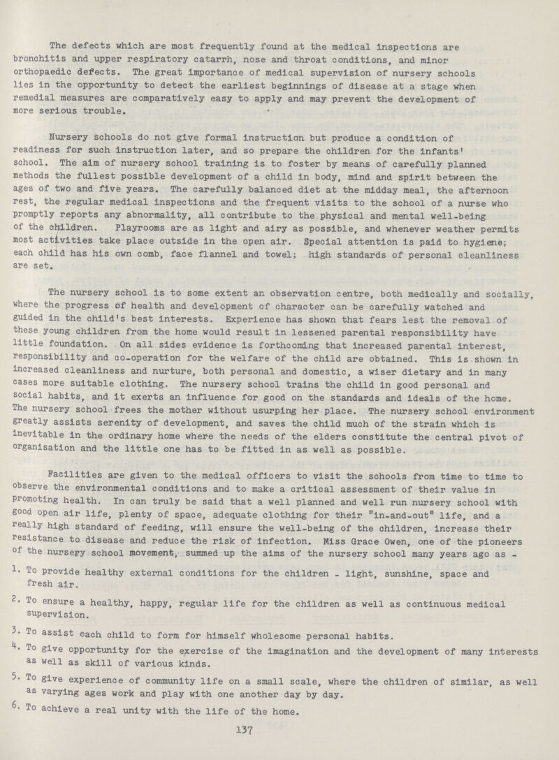 The defects which are most frequently found at the medical inspections are bronchitis and upper respiratory catarrh, nose and throat conditions, and minor orthopaedic defects. The great importance of medical supervision of nursery schools lies in the opportunity to detect the earliest beginnings of disease at a stage when remedial measures are comparatively easy to apply and may prevent the development of more serious trouble. Nursery schools do not give formal instruction but produce a condition of readiness for such instruction later, and so prepare the children for the infants' school. The aim of nursery school training is to foster by means of carefully planned methods the fullest possible development of a child in body, mind and spirit between the ages of two and five years. The carefully balanced diet at the midday meal, the afternoon rest, the regular medical inspections and the frequent visits to the school of a nurse who promptly reports any abnormality, all contribute to the physical and mental well-being of the children. Playrooms are as light and airy as possible, and whenever weather permits most activities take place outside in the open air. Special attention is paid to hygiene; each child has his own comb, face flannel and towel; high standards of personal cleanliness are set. The nursery school is to some extent an observation centre, both medically and socially, where the progress of health and development of character can be carefully watched and guided in the child's best interests. Experience has shown that fears lest the removal of these young children from the home would result in lessened parental responsibility have little foundation. On all sides evidence is forthcoming that increased parental interest, responsibility and co-operation for the welfare of the child are obtained. This is shown in Increased cleanliness and nurture, both personal and domestic, a wiser dietary and in many cases more suitable clothing. The nursery school trains the child in good personal and social habits, and it exerts an influence for good on the standards and ideals of the home. The nursery school frees the mother without usurping her place. The nursery school environment greatly assists serenity of development, and saves the child much of the strain which is Inevitable in the ordinary home where the needs of the elders constitute the central pivot of organisation and the little one has to be fitted in as well as possible. Facilities are given to the medical officers to visit the schools from time to time to observe the environmental conditions and to make a critical assessment of their value in promoting health. In can truly be said that a well planned and well run nursery school with good open air life, plenty of space, adequate clothing for their in-and-out life, and a really high standard of feeding, will ensure the well-being of the children, increase their resistance to disease and reduce the risk of infection. Miss Grace Owen, one of the pioneers the nursery school movement, summed up the aims of the nursery school many years ago as - 1. To provide healthy external conditions for the children - light, sunshine, space and fresh air. To ensure a healthy, happy, regular life for the children as well as continuous medical supervision. 5. To assist each child to form for himself wholesome personal habits. To give opportunity for the exercise of the imagination and the development of many interests as well as skill of various kinds. 5. To give experience of community life on a small scale, where the children of similar, as well as varying ages work and play with one another day by day. 6. To achieve a real unity with the life of the home. 137