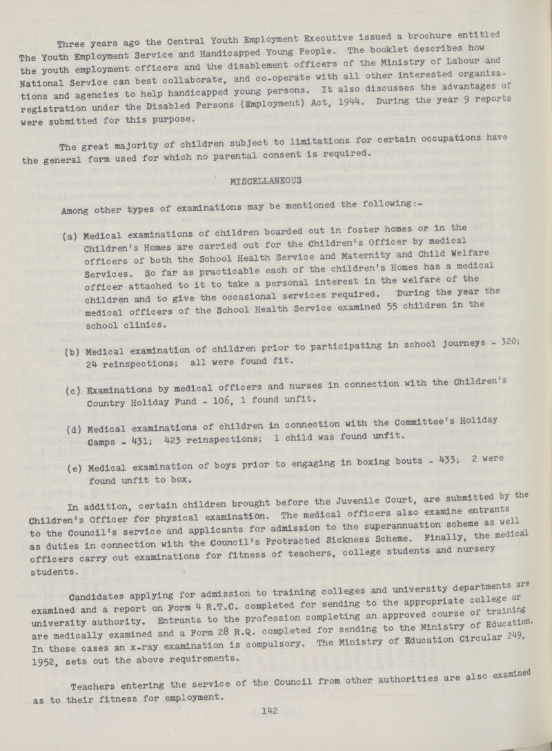 142 Three years ago the Central Youth Employment Executive issued a brochure entitled The Youth Employment Service and Handicapped Young People. The booklet describes how the youth employment officers and the disablement officers of the Ministry of Labour and National Service can best collaborate, and co-operate with all other interested organisa tions and agencies to help handicapped young persons. It also discusses the advantages of registration under the Disabled Persons (Employment) Act, 1944. During the year 9 reports were submitted for this purpose. The great majority of children subject to limitations for certain occupations have the general form used for which no parental consent is required. MISCELLANEOUS Among other types of examinations may be mentioned the following (a) Medical examinations of children boarded out in foster homes or in the Children's Homes are carried out for the Children's Officer by medical officers of both the School Health Service and Maternity and Child Welfare Services. So far as practicable each of the children's Homes has a medical officer attached to it to take a personal interest in the welfare of the children and to give the occasional services required. During the year the medical officers of the School Health Service examined 55 children in the school clinics. (b) Medical examination of children prior to participating in school journeys - 320; 24 reinspections; all were found fit. (c) Examinations by medical officers and nurses in connection with the Children's Country Holiday Fund - 106, 1 found unfit. (d) Medical examinations of children in connection with the Committee's Holiday Camps - 431; 423 reinspections; 1 child was found unfit. (e) Medical examination of boys prior to engaging in boxing bouts - 433; 2 were found unfit to box. In addition, certain children brought before the Juvenile Court, are submitted by the Children's Officer for physical examination. The medical officers also examine entrants to the Council's service and applicants for admission to the superannuation scheme as well as duties in connection with the Council's Protracted Sickness Scheme. Finally, the medical officers carry out examinations for fitness of teachers, college students and nursery students. Candidates applying for admission to training colleges and university departments are examined and a report on Form 4 R.T.C. completed for sending to the appropriate college or university authority. Entrants to the profession completing an approved course of training are medically examined and a Form 28 R.Q. completed for sending to the Ministry of Education. In these cases an x-ray examination is compulsory. The Ministry of Education Circular 249, 1952, sets out the above requirements. Teachers entering the service of the Council from other authorities are also examined as to their fitness for employment.