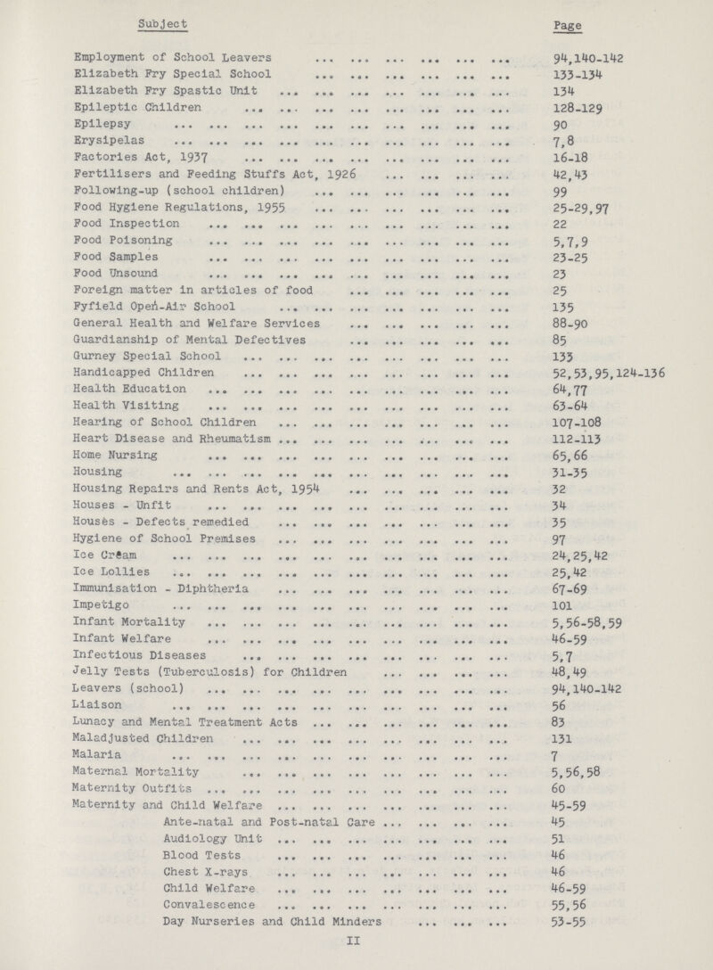 II Subject Page Employment of School Leavers 94,140-142 Elizabeth Fry Special School 133-134 Elizabeth Fry Spastic Unit 134 Epileptic Children 128-129 Epilepsy 90 Erysipelas 7,8 Factories Act, 1937 16-18 Fertilisers and Feeding Stuffs Act, 1926 42,43 Following-up (school children) 99 Food Hygiene Regulations, 1955 25-29,97 Food Inspection 22 Food Poisoning 5,7,9 Food Samples 23-25 Food Unsound 23 Foreign matter in articles of food 25 Fyfield Open - Air School 135 General Health and Welfare Services 88-90 Guardianship of Mental Defectives 85 Gurney Special School 135 Handicapped Children 52,53,95,124-136 Health Education 64,77 Health Visiting 63-64 Hearing of School Children 107-108 Heart Disease and Rheumatism 112-113 Home Nursing 65,66 Housing 31-35 Housing Repairs and Rents Act, 1954 32 Houses - Unfit 34 Houses - Defects remedied 35 Hygiene of School Premises 97 Ice Cream 24,25,42 Ice Lollies 25,42 Immunisation - Diphtheria 67-69 Impetigo 101 Infant Mortality 5,56-58,59 Infant Welfare 46-59 Infectious Diseases 5,7 Jelly Tests (Tuberculosis) for Children 48,49 Leavers (school) 94,140-142 Liaison 56 Lunacy and Mental Treatment Acts 83 Maladjusted Children 131 Malaria 7 Maternal Mortality 5,56,58 Maternity Outfits 60 Maternity and Child Welfare 45-59 Ante-natal and Post-natal Care 45 Audiology Unit 51 Blood Tests 46 Chest X-rays 46 Child Welfare 46-59 Convalescence 55,56 Day Nurseries and Child Minders 53-55